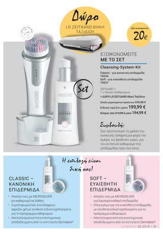 11LR WORLD 06.2018
SOFT –
ΕΥΑΙΣΘΗΤΗ
ΕΠΙΔΕΡΜΙΔΑ
Classic - για κανονική επιδερμίδα
70036
Soft - για ευαίσθητη επιδερμίδα
70037
ZEITGARD 1
1 x Προϊόν Καθαρισμού
+ ΔΩΡΟ LR ZEITGARD Θήκη Ταξιδίου
Σύνολο μεμονωμένων προϊόντων 219,98 €
Ειδική τιμή Σετ μόνο 199,99 €
Κύπρος από 213,98 € μόνο 194,99 €
Cleansing-System-Kit
ΕΞΟΙΚΟΝΟΜΕΙΤΕ
ΜΕ ΤΟ ΣΕΤ
• Απαλές ίνες με MICROSILVER
για λαμπερά καθαρή επιδερμίδα
• Ήπια κρέμα για την ευαίσθητη επιδερμίδα,
με σύνθεση ειδικά σχεδιασμένη για το
πρόγραμμα καθαρισμού
• Αποτελεσματικότητα επιστημονικά
αποδεδειγμένη από το Ινστιτούτο Dermatest*
CLASSIC –
ΚΑΝΟΝΙΚΗ
ΕΠΙΔΕΡΜΙΔΑ
Η επιλογή είναι
δική σας!
Συμβουλή:
Σας προτείνουμε τη χρήση της
συσκευής Zeitgard μια φορά την
ημέρα, τις βραδινές ώρες, για
τον εντατικό καθαρισμό της
επιδερμίδας πριν τον ύπνο.
Δώρο
LR ZEITRARD ΘΗΚΗ
ΤΑΞΙΔΙΟΥ
• Απαλές ίνες με MICROSILVER
για καθαρισμό σε βάθος
• Συμπληρωματικά, ένα ελαφρώς
αφρίζον gel με σύνθεση ειδικά σχεδιασμένη
για το πρόγραμμα καθαρισμού
• Αποτελεσματικότητα επιστημονικά
αποδεδειγμένη από το Ινστιτούτο Dermatest*
Set
20€
εξοικονομείτε
 