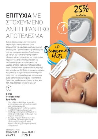 1
1
Serox
Professional
Eye Pads
• Επαγγελματικά επιθέματα ματιών,
με την επαγγελματική ποιότητα ενός
ινστιτούτου ομορφιάς
• Χαρίζουν εντατική ενυδάτωση στην
ευαίσθητη περιοχή των ματιών
• Από λυοφιλοποιημένο κολλαγόνο, το
οποίο εμποτίζεται με το διάλυμα των
ενεργών συστατικών
• Διάλυμα ενεργών συστατικών από
Argireline®, Gatuline Expression®
και υαλουρονικό οξύ, τα οποία
συμβάλλουν στη μείωση του βάθους
των ρυτίδων
28235 | 4 x 2 Pads
Ελλάδα 43,99 €
32,99 €
Ειδικά το καλοκαίρι, η στοχευμένη
περιποίηση του προσώπου είναι
απαραίτητη για λαμπερή, υγιή και νεανική
επιδερμίδα. Προσφέρετε στην επιδερμίδα
σας μια ευεργετική ανάσα ξεκούρασης,
με την LR ZEITGARD Sleeping Mask! Η
πλούσια μάσκα χαλαρώνει την επιδερμίδα,
παρέχοντας της extra περιποίηση και
αναζωογόνηση κατά τη διάρκεια της
νύχτας. Επίσης, τα Serox Professional Eye
Pads ενυδατώνουν την ευαίσθητη περιοχή
των ματιών και βοηθούν στην ορατή μείωση
του βάθους των ρυτίδων, φέρνοντας στο
σπίτι σας την επαγγελματική περιποίηση
ενός ινστιτούτου ομορφιάς! Το Serox Lip
Optimizer χαρίζει νεανική όψη, με έως και
15% περισσότερο όγκο στα χείλη*!
ΕΠΙΤΥΧΙΑ ΜΕ
ΣΤΟΧΕΥΜΕΝΟ
ΑΝΤΙΓΗΡΑΝΤΙΚΟ
ΑΠΟΤΕΛΕΣΜΑ
Ανάπαυση
&
Περιποίηση
για
ένα
όμορφο
πρόσω
πο
Κύπρος 42,99 €
31,99 €
25%έκπτωση
 
