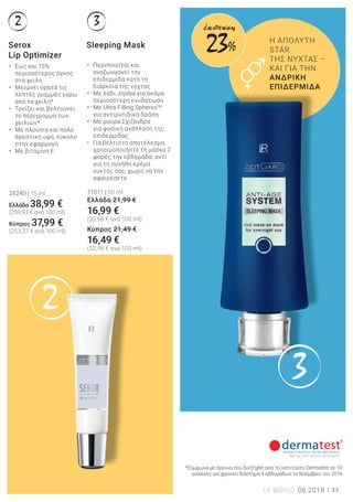 2
3
2 3
13LR WORLD 06.2018
Η ΑΠΟΛΥΤΗ
STAR
ΤΗΣ ΝΥΧΤΑΣ –
ΚΑΙ ΓΙΑ ΤΗΝ
ΑΝΔΡΙΚΗ
ΕΠΙΔΕΡΜΙΔΑ
• Περιποιείται και
αναζωογονεί την
επιδερμίδα κατά τη
διάρκεια της νύχτας
• Με λάδι Jojoba για ακόμα
περισσότερη ενυδάτωση
• Με Ultra Filling SpheresTM
για αντιρυτιδική δράση
• Με μούρα Σχιζάνδρα
για φυσική ανάπλαση της
επιδερμίδας
• Για βέλτιστο αποτέλεσμα,
χρησιμοποιήστε τη μάσκα 2
φορές την εβδομάδα, αντί
για τη συνήθη κρέμα
νυκτός σας, χωρίς να την
αφαιρέσετε
71011 | 50 ml
Ελλάδα 21,99 €
16,99 €
(33,98 € ανά 100 ml)
Κύπρος 21,49 €
16,49 €
(32,98 € ανά 100 ml)
Serox
Lip Optimizer
Sleeping Mask
• Έως και 15%
περισσότερος όγκος
στα χείλη
• Μειώνει ορατά τις
λεπτές γραμμές γύρω
από τα χείλη*
• Τονίζει και βελτιώνει
το περίγραμμα των
χειλιών*
• Με πλούσια και πολύ
θρεπτική υφή, εύκολο
στην εφαρμογή
• Με βιταμίνη Ε
28240 | 15 ml
Ελλάδα 38,99 €
(259,93 € ανά 100 ml)
Kύπρος 37,99 €
(253,27 € ανά 100 ml)
*Σύμφωνα με έρευνα που διεξήχθη από το Ινστιτούτο Dermatest σε 10
γυναίκες για χρονικό διάστημα 4 εβδομάδων το Νοέμβριο του 2016
23%
έκπτωση
 
