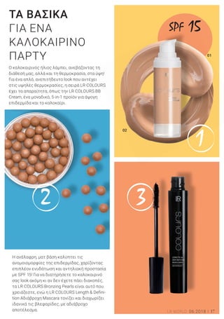 2 3
1
01
02
17LR WORLD 06.2018
Ο καλοκαιρινός ήλιος λάμπει, ανεβάζοντας τη
διάθεσή μας, αλλά και τη θερμοκρασία, στα ύψη!
Για ένα απλό, ανεπιτήδευτο look που αντέχει
στις υψηλές θερμοκρασίες, η σειρά LR COLOURS
έχει τα απαραίτητα, όπως την LR COLOURS BB
Cream, ένα μοναδικό, 5-in-1 προϊόν για άψογη
επιδερμίδα και το καλοκαίρι.
ΤΑ ΒΑΣΙΚΑ
ΓΙΑ ΕΝΑ
ΚΑΛΟΚΑΙΡΙΝΟ
ΠΑΡΤΥ
Η ανάλαφρη, ματ βάση καλύπτει τις
ανομοιομορφίες της επιδερμίδας, χαρίζοντας
επιπλέον ενυδάτωση και αντηλιακή προστασία
με SPF 15! Για να διατηρήσετε το καλοκαιρινό
σας look ακόμη κι αν δεν έχετε πάει διακοπές,
τα LR COLOURS Bronzing Pearls είναι αυτό που
χρειάζεστε, ενώ η LR COLOURS Length & Defini-
tion Αδιάβροχη Mascara τονίζει και διαχωρίζει
ιδανικά τις βλεφαρίδες, με αδιάβροχο
αποτέλεσμα.
SPF 15
 