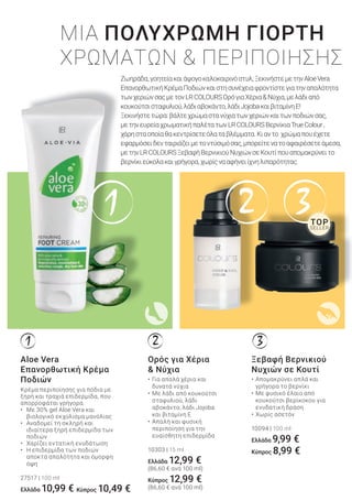 1 2 3
321
ΜΙΑ ΠΟΛΥΧΡΩΜΗ ΓΙΟΡΤΗ
ΧΡΩΜΑΤΩΝ & ΠΕΡΙΠΟΙΗΣΗΣ
• Για απαλά χέρια και
δυνατά νύχια
• Με λάδι από κουκούτσι
σταφυλιού, λάδι
αβοκάντο, λάδι Jojoba
και βιταμίνη Ε
• Απαλή και φυσική
περιποίηση για την
ευαίσθητη επιδερμίδα
10303 | 15 ml
Ελλάδα 12,99 €
(86,60 € ανά 100 ml)
Κύπρος 12,99 €
(86,60 € ανά 100 ml)
Ορός για Χέρια
& Νύχια
• Απομακρύνει απλά και
γρήγορα το βερνίκι
• Με φυσικό έλαιο από
κουκούτσι βερίκοκου για
ενυδατική δράση
• Χωρίς ασετόν
10094 | 100 ml
Ελλάδα 9,99 €
Κύπρος 8,99 €
Ξεβαφή Βερνικιού
Νυχιών σε Κουτί
Ζωηράδα,γοητείακαιάψογοκαλοκαιρινόστυλ;ΞεκινήστεμετηνAloeVera
ΕπανορθωτικήΚρέμαΠοδιώνκαιστησυνέχειαφροντίστεγιατηναπαλότητα
τωνχεριώνσαςμετονLRCOLOURSΟρόγιαΧέρια&Νύχια,μελάδιαπό
κουκούτσισταφυλιού,λάδιαβοκάντο,λάδιJojobaκαιβιταμίνηΕ!
Ξεκινήστετώρα:βάλτεχρώμαστανύχιατωνχεριώνκαιτωνποδιώνσας,
μετηνευρείαχρωματικήπαλέτατωνLRCOLOURSΒερνίκιαΤrueColour,
χάρησταοποίαθακεντρίσετεόλαταβλέμματα.Κιαντο χρώμαπουέχετε
εφαρμόσειδενταιριάζειμετοντύσιμόσας,μπορείτενατοαφαιρέσετεάμεσα,
μετηνLRCOLOURSΞεβαφήΒερνικιούΝυχιώνσεΚουτίπουαπομακρύνειτο
βερνίκιεύκολακαιγρήγορα,χωρίςνααφήνειίχνηλιπαρότητας.
Aloe Vera
Επανορθωτική Κρέμα
Ποδιών
Κρέμα περιποίησης για πόδια με
ξηρή και τραχιά επιδερμίδα, που
απορροφάται γρήγορα.
• Με 30% gel Aloe Vera και
βιολογικό εκχύλισμα μανόλιας
• Αναδομεί τη σκληρή και
ιδιαίτερα ξηρή επιδερμίδα των
ποδιών
• Χαρίζει εντατική ενυδάτωση
• Η επιδερμίδα των ποδιών
αποκτά απαλότητα και όμορφη
όψη
27517 | 100 ml
Ελλάδα 10,99 €
SELLER
TOP
Κύπρος 10,49 €
 