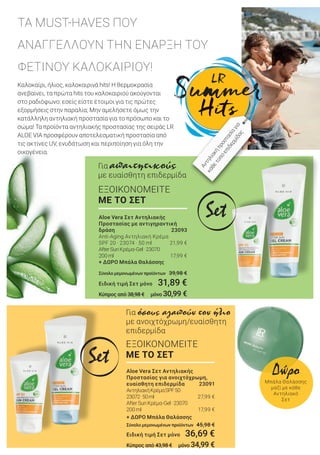 Καλοκαίρι, ήλιος, καλοκαιρινά hits! Η θερμοκρασία
ανεβαίνει, τα πρώτα hits του καλοκαιριού ακούγονται
στο ραδιόφωνο: εσείς είστε έτοιμοι για τις πρώτες
εξορμήσεις στην παραλία; Μην αμελήσετε όμως την
κατάλληλη αντηλιακή προστασία για το πρόσωπο και το
σώμα! Τα προϊόντα αντηλιακής προστασίας της σειράς LR
ALOE VIA προσφέρουν αποτελεσματική προστασία από
τις ακτίνες UV, ενυδάτωση και περιποίηση για όλη την
οικογένεια.
ΤΑ MUST-HAVES ΠΟΥ
ΑΝΑΓΓΕΛΛΟΥΝ ΤΗΝ ΕΝΑΡΞΗ ΤΟΥ
ΦΕΤΙΝΟΥ ΚΑΛΟΚΑΙΡΙΟΥ!
ΕΞΟΙΚΟΝΟΜΕΙΤΕ
ΜΕ ΤΟ ΣΕΤ
Για απαιτητικούς
με ευαίσθητη επιδερμίδα
ΕΞΟΙΚΟΝΟΜΕΙΤΕ
ΜΕ ΤΟ ΣΕΤ
Για όσους αγαπούν τον ήλιο
με ανοιχτόχρωμη/ευαίσθητη
επιδερμίδα
Αντηλιακήπροστασίαγια
κάθετύποεπιδερμίδας
Set
Set Aloe Vera Σετ Αντηλιακής
Προστασίας για ανοιχτόχρωμη,
ευαίσθητη επιδερμίδα 23091
ΑντηλιακήΚρέμαSPF50
23072· 50ml 27,99 €
AfterSunΚρέμα-Gel     · 23070
200ml 17,99 €
+ ΔΩΡΟ Μπάλα Θαλάσσης
Σύνολο μεμονωμένων προϊόντων 45,98 €
Ειδική τιμή Σετ μόνο 36,69 €
Κύπρος από 43,98 € μόνο 34,99 €
Aloe Vera Σετ Αντηλιακής
Προστασίας με αντιγηραντική
δράση 23093
Anti-Aging Αντηλιακή Κρέμα
SPF 20 · 23074 · 50 ml 21,99 €
AfterSunΚρέμα-Gel     · 23070
200ml 17,99 €
+ ΔΩΡΟ Μπάλα Θαλάσσης
Σύνολο μεμονωμένων προϊόντων 39,98 €
Ειδική τιμή Σετ μόνο 31,89 €
Κύπρος από 38,98 € μόνο 30,99 €
Δώρο
Μπάλα Θαλάσσης
μαζί με κάθε
Αντηλιακό
Σετ
 