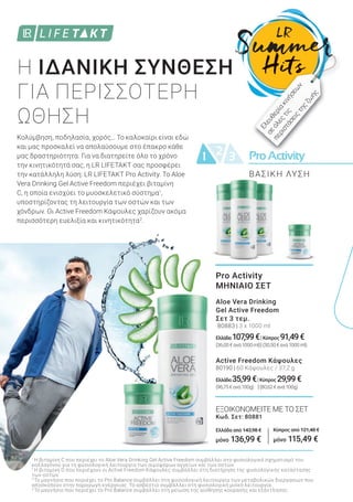 ProActivityProActivity21 3
Pro Activity
ΜΗΝΙΑΙΟ ΣΕΤ
Aloe Vera Drinking
Gel Active Freedom
Σετ 3 τεμ.
80883 | 3 x 1000 ml
Ελλάδα 107,99€|Κύπρος 91,49€
(36,00€ανά1000ml)|(30,50€ανά1000ml)
Active Freedom Κάψουλες
80190 | 60 Κάψουλες / 37,2 g
Ελλάδα 35,99€|Κύπρος 29,99€
(96,75€ανά100g) |(80,62€ανά100g)
ΕΞΟΙΚΟΝΟΜΕΙΤΕ ΜΕ ΤΟ ΣΕΤ
Κωδ. Σετ: 80881
Ελλάδα από 143,98 €
μόνο 136,99 €
Κύπρος από 121,48 €
μόνο 115,49 €
Κολύμβηση, ποδηλασία, χορός… Το καλοκαίρι είναι εδώ
και μας προσκαλεί να απολαύσουμε στο έπακρο κάθε
μας δραστηριότητα. Για να διατηρείτε όλο το χρόνο
την κινητικότητά σας, η LR LIFETAKT σας προσφέρει
την κατάλληλη λύση: LR LIFETAKT Pro Activity. Το Aloe
Vera Drinking Gel Active Freedom περιέχει βιταμίνη
C, η οποία ενισχύει το μυοσκελετικό σύστημα1
,
υποστηρίζοντας τη λειτουργία των οστών και των
χόνδρων. Οι Active Freedom Κάψουλες χαρίζουν ακόμα
περισσότερη ευελιξία και κινητικότητα2
.
Η ΙΔΑΝΙΚΗ ΣΥΝΘΕΣΗ
ΓΙΑ ΠΕΡΙΣΣΟΤΕΡΗ
ΩΘΗΣΗ
1
Η βιταμίνη C που περιέχει το Aloe Vera Drinking Gel Active Freedom συμβάλλει στο φυσιολογικό σχηματισμό του
κολλαγόνου για τη φυσιολογική λειτουργία των αιμοφόρων αγγείων και των οστών.
2
Η βιταμίνη D που περιέχουν οι Active Freedom Κάψουλες συμβάλλει στη διατήρηση της φυσιολογικής κατάστασης
των οστών.
3
Το μαγνήσιο που περιέχει το Pro Balance συμβάλλει στη φυσιολογική λειτουργία των μεταβολικών διεργασιών που
αποσκοπούν στην παραγωγή ενέργειας. Το ασβέστιο συμβάλλει στη φυσιολογική μυϊκή λειτουργία.
4
Το μαγνήσιο που περιέχει το Pro Balance συμβάλλει στη μείωση της αίσθησης κούρασης και εξάντλησης.
Ελευθερίακινήσεω
ν
σεόλεςτις
περιστάσειςτηςζω
ής
ΒΑΣΙΚΗ ΛΥΣΗ
 