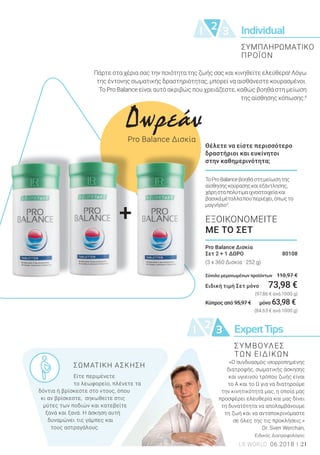 Individual21 3
21 3 ExpertTips
++
21LR WORLD 06.2018
Pro Balance Δισκία
Σετ 2 + 1 ΔΩΡΟ 80108
(3 x 360 Δισκία · 252 g)
Σύνολο μεμονωμένων προϊόντων 110,97 €
Ειδική τιμή Σετ μόνο 73,98 €
(97,86 € ανά 1000 g)
Κύπρος από 95,97 € μόνο 63,98 €
(84,63 € ανά 1000 g)
ΕΞΟΙΚΟΝΟΜΕΙΤΕ
ΜΕ ΤΟ ΣΕΤ
Πάρτε στα χέρια σας την ποιότητα της ζωής σας και κινηθείτε ελεύθερα! Λόγω
της έντονης σωματικής δραστηριότητας, μπορεί να αισθάνεστε κουρασμένοι.
Το Pro Balance είναι αυτό ακριβώς που χρειάζεστε, καθώς βοηθά στη μείωση
της αίσθησης κόπωσης.4
ΤοProBalanceβοηθάστημείωσητης
αίσθησηςκούρασηςκαιεξάντλησης,
χάρησταπολύτιμαιχνοστοιχείακαι
βασικάμέταλλαπουπεριέχει,όπωςτο
μαγνήσιο3
.
Θέλετε να είστε περισσότερο
δραστήριοι και ευκίνητοι
στην καθημερινότητα;
ΣΩΜΑΤΙΚΗ ΑΣΚΗΣΗ
Είτε περιμένετε
το λεωφορείο, πλένετε τα
δόντια ή βρίσκεστε στο ντους, όπου
κι αν βρίσκεστε, σηκωθείτε στις
μύτες των ποδιών και κατεβείτε
ξανά και ξανά. Η άσκηση αυτή
δυναμώνει τις γάμπες και
τους αστραγάλους.
«Ο συνδυασμός ισορροπημένης
διατροφής, σωματικής άσκησης
και υγιεινού τρόπου ζωής είναι
το Α και το Ω για να διατηρούμε
την κινητικότητά μας, η οποία μας
προσφέρει ελευθερία και μας δίνει
τη δυνατότητα να απολαμβάνουμε
τη ζωή και να ανταποκρινόμαστε
σε όλες της τις προκλήσεις.»
Dr. Sven Werchan,
Ειδικός Διατροφολόγος
ΣΥΜΠΛΗΡΩΜΑΤΙΚΟ
ΠΡΟΪΟΝ
Δωρεάν
Pro Balance Δισκία
ΣΥΜΒΟΥΛΕΣ
ΤΩΝ ΕΙΔΙΚΩΝ
 