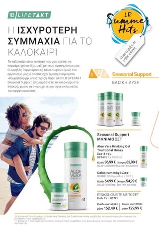 SeasonalSupport2 31
Κύπρος από 137,98 €
μόνο 129,99 €
Το καλοκαίρι είναι η εποχή που μας αρέσει να
περνάμε χρόνο έξω, μαζί με τους αγαπημένους μας.
Οι υψηλές θερμοκρασίες ταλαιπωρούν όμως τον
οργανισμό μας, ο οποίος έχει άμεση ανάγκη από
«θαυματουργή» υποστήριξη. Χάρη στην LR LIFETAKT
Seasonal Support, απολαμβάνετε το καλοκαίρι στο
έπακρο, χωρίς να ανησυχείτε για τη γενική ευεξία
του οργανισμού σας1
.
Η ΙΣΧΥΡΟΤΕΡΗ
ΣΥΜΜΑΧΙΑ ΓΙΑ ΤΟ
ΚΑΛΟΚΑΙΡΙ
1
Η βιταμίνη C που περιέχει το Aloe Vera Drinking Gel Traditional Honey συμβάλλει στη φυσιολογική λειτουργία του
ανοσοποιητικού συστήματος.
2
Η βιταμίνη C που περιέχει το Cistus Incanus Σπρέι συμβάλλει στη φυσιολογική λειτουργία του ανοσοποιητικού
συστήματος.
ΒΑΣΙΚΗ ΛΥΣΗ
Υποστήριξη
σε
κάθε
εποχήSeasonal Support
ΜΗΝΙΑΙΟ ΣΕΤ
Aloe Vera Drinking Gel
Traditional Honey
Σετ 3 τεμ.
80743 | 3 x 1000 ml
Ελλάδα 96,99€ |Κύπρος 82,99€
(32,33€ανά1000ml)|(27,66€ανά1000ml)
Colostrum Κάψουλες
80360 | 60 Κάψουλες / 30,2 g
Ελλάδα 64,99€ |Κύπρος 54,99€
(210,32€ανά100g) |(177,96€ανά100g)
ΕΞΟΙΚΟΝΟΜΕΙΤΕ ΜΕ ΤΟ ΣΕΤ
Κωδ. Σετ: 80741
Ελλάδα από 161,98 €
μόνο 152,49 €
 