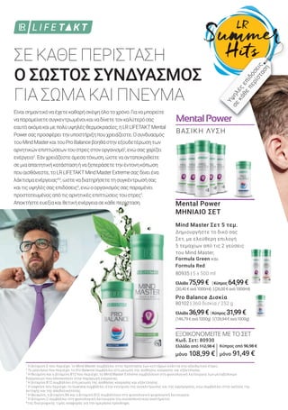 MentalPowerMentalPower
ΣΕ ΚΑΘΕ ΠΕΡΙΣΤΑΣΗ
Ο ΣΩΣΤΟΣ ΣΥΝΔΥΑΣΜΟΣ
ΓΙΑ ΣΩΜΑ ΚΑΙ ΠΝΕΥΜΑ
1
Η βιταμίνη Ε που περιέχει το Mind Master συμβάλλει στην προστασία των κυττάρων ενάντια στο οξειδωτικό στρες.
2
Το μαγνήσιο που περιέχει το Pro Balance συμβάλλει στη μείωση της αίσθησης κούρασης και εξάντλησης.
3
Η θειαμίνη και η βιταμίνη Β12 που περιέχει το Mind Master Extreme συμβάλλουν στη φυσιολογική λειτουργία των μεταβολικών
διεργασιών που αποσκοπούν στην παραγωγή ενέργειας.
4
Η βιταμίνη Β12 συμβάλλει στη μείωση της αίσθησης κούρασης και εξάντλησης.
5
Η καφεΐνη που περιέχει το Guarana συμβάλλει στην ενίσχυση της συγκέντρωσης και της εγρήγορσης, ενώ συμβάλλει στην αύξηση της
αντοχής και της αποδοτικότητας.
6
Η θειαμίνη, η βιταμίνη Β6 και η βιταμίνη Β12 συμβάλλουν στη φυσιολογική ψυχολογική λειτουργία.
7
Η βιταμίνη C συμβάλλει στη φυσιολογική λειτουργία του ανοσοποιητικού συστήματος.
*της διατροφικής τιμής αναφοράς για την ημερήσια πρόσληψη.
Είναισημαντικόναέχετεκαθαρήσκέψηόλοτοχρόνο.Γιαναμπορείτε
ναπαραμείνετεσυγκεντρωμένοικαιναδίνετετονκαλύτερόσας
εαυτόακόμακαιμεπολύυψηλέςθερμοκρασίες,ηLRLIFETAKTMental
Powerσαςπροσφέρειτηνυποστήριξηπουχρειάζεστε.Οσυνδυασμός
τουMindMasterκαιτουProBalanceβοηθάστηνεξουδετέρωσητων
αρνητικώνεπιπτώσεωντουστρεςστονοργανισμό1
,ενώσαςχαρίζει
ενέργεια2
.Εάνχρειάζεστεάμεσατόνωση,ώστεναανταποκριθείτε
σεμιααπαιτητικήκατάστασηήναξεπεράσετετηνέντονηκόπωση
πουαισθάνεστε,τοLRLIFETAKTMindMasterExtremeσαςδίνειένα
λάκτισμαενέργειας4,5
,ώστεναδιατηρήσετετησυγκέντρωσήσας
καιτιςυψηλέςσαςεπιδόσεις5
,ενώοοργανισμόςσαςπαραμένει
προστατευμένοςαπότιςαρνητικέςεπιπτώσειςτουστρες1
.
Αποκτήστεευεξίακαιθετικήενέργειασεκάθεπερίσταση.
ΒΑΣΙΚΗ ΛΥΣΗ
Υψηλές
επιδόσεις
σε
κάθε
περίσταση
Mental Power
ΜΗΝΙΑΙΟ ΣΕΤ
Mind Master Σετ 5 τεμ.
Δημιουργήστε το δικό σας
Σετ, με ελεύθερη επιλογή
5 τεμαχίων από τις 2 γεύσεις
του Mind Master,
Formula Green και
Formula Red.
80935 | 5 x 500 ml
Ελλάδα 75,99€ |Κύπρος 64,99€
(30,40€ανά1000ml) |(26,00€ανά1000ml)
Pro Balance Δισκία
80102 | 360 δισκία / 252 g
Ελλάδα 36,99€ |Κύπρος 31,99€
(146,79€ανά1000g) |(126,94€ανά1000g)
ΕΞΟΙΚΟΝΟΜΕΙΤΕ ΜΕ ΤΟ ΣΕΤ
Κωδ. Σετ: 80930
Ελλάδα από 112,98 €
μόνο 108,99 €
Κύπρος από 96,98 €
μόνο 91,49 €
 