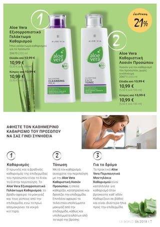 1
2
1 2 3
7LR WORLD 06.2018
ό
ντα
ου
και
ώμα
S
Aloe Vera
Εξισορροπιστικό
Γαλάκτωμα
Καθαρισμού
Ήπιο γαλάκτωμα καθαρισμού
για το πρόσωπο
20670 | 200 ml
Ελλάδα από 13,99 €
10,99 €
(5,50 € ανά 100 ml)
Kύπρος από 13,99 €
10,99 €
(5,50 € ανά 100 ml)
Ο πρωινός και ο βραδινός
καθαρισμός της επιδερμίδας
του προσώπου είναι το Α και
το Ω στην περιποίηση. Το
Aloe Vera Εξισορροπιστικό
Γαλάκτωμα Καθαρισμού, το
βράδυ αφαιρεί το μακιγιάζ
και τους ρύπους από την
επιδερμίδα, ενώ το πρωί
απομακρύνει τα νεκρά
κύτταρα.
Μετά τον καθαρισμό,
συνεχίστε την περιποίηση
με την Aloe Vera
Καθαριστική Λοσιόν
Προσώπου, η οποία
καθαρίζει, καταπραΰνει και
δροσίζει την επιδερμίδα.
Επιπλέον αφαιρεί τα
τελευταία υπολείμματα
μακιγιάζ από την
επιδερμίδα, καθώς και
υπολείμματα αλάτων από
το νερό της βρύσης.
Τα πρακτικά Aloe
Vera Περιποιητικά
Μαντηλάκια
Καθαρισμού είναι
κατάλληλα για
καθαρισμό όταν
βρίσκεστε καθ’ οδόν.
Καθαρίζουν σε βάθος
και είναι ιδιαίτερα ήπια
προς την επιδερμίδα.
Aloe Vera
Καθαριστική
Λοσιόν Προσώπου
Λοσιόν για τον καθαρισμό
του προσώπου, χωρίς
οινόπνευμα
20671 | 200 ml
Ελλάδα από 13,99 €
10,99 €
(5,50 € ανά 100 ml)
Kύπρος από 13,99 €
10,99 €
(5,50 € ανά 100 ml)
ΑΦΗΣΤΕ ΤΟΝ ΚΑΘΗΜΕΡΙΝΟ
ΚΑΘΑΡΙΣΜΟ ΤΟΥ ΠΡΟΣΩΠΟΥ
ΝΑ ΣΑΣ ΓΙΝΕΙ ΣΥΝΗΘΕΙΑ
Καθαρισμός Τόνωση Για το δρόμο
21%
έκπτωση
 
