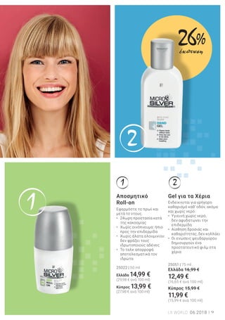 1
2
1 2
9LR WORLD 06.2018
Ενδείκνυται για γρήγορο
καθαρισμό καθ’ οδόν, ακόμα
και χωρίς νερό.
• Υγιεινή χωρίς νερό,
δεν αφυδατώνει την
επιδερμίδα
• Αίσθηση δροσιάς και
καθαριότητας, δεν κολλάει
• Οι ενώσεις ψευδαργύρου
δημιουργούν ένα
προστατευτικό φιλμ στα
χέρια
25051 | 75 ml
Ελλάδα 16,99 €
12,49 €
(16,65 € ανά 100 ml)
Κύπρος 15,99 €
11,99 €
(15,99 € ανά 100 ml)
Gel για τα Χέρια
Εφαρμόστε το πρωί και
μετά το ντους.
• 24ωρη προστασία κατά
της κακοσμίας
• Χωρίς οινόπνευμα: ήπιο
προς την επιδερμίδα
• Χωρίς άλατα αλουμινίου:
δεν φράζει τους
ιδρωτοποιούς αδένες
• Το ταλκ απορροφά
αποτελεσματικά τον
ιδρώτα
25022 | 50 ml
Ελλάδα 14,99 €
(29,98 € ανά 100 ml)
Kύπρος 13,99 €
(27,98 € ανά 100 ml)
Αποσμητικό
Roll-on
26%
έκπτωση
 