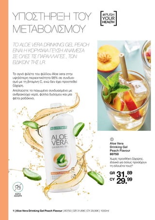 [ ]
#PUSH
YOUR
HEALTH
ΥΠΟΣΤΉΡΙΞΗ ΤΟΥ
ΜΕΤΑΒΟΛΙΣΜΟΎ
TO ALOE VERA DRINKING GEL PEACH
ΕΊΝΑΙ Η ΚΟΡΥΦΑΊΑ ΓΕΎΣΗ ΑΝΆΜΕΣΑ
ΣΕ ΌΛΕΣ ΤΙΣ ΠΑΡΑΛΛΑΓΈΣ ‚ ΤΩΝ
ΕΙΔΙΚΏΝ‘ ΤΗΣ LR.
OHNE ZUCKER
ZUSATZ3
ΧΩΡΙΣ
ΖΑΧΑΡΗ
	
	
Aloe Vera
Drinking Gel
Peach Flavour
80750
Χωρίς προσθήκη ζάχαρης,
ιδανικό για όσους προσέχουν
τη σιλουέτα τους!4
31.89
29.99
GR
CY
1 
| Aloe Vera Drinking Gel Peach Flavour | 80750 | GR 31,89€ | CY 29,99€ | 1000ml
Το αγνό φιλέτο του φύλλου Aloe vera στην
υψηλότερη περιεκτικότητα 98% σε συνδυα-
σμό με τη βιταμίνη C, ενώ δεν έχει προστεθεί
ζάχαρη.
Απολαύστε το παγωμένο συνδυασμένο με
ανθρακούχο νερό, φύλλα δυόσμου και μία
φέτα ροδάκινο.
 
