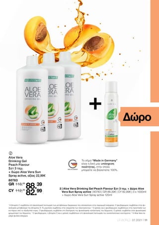 11
LR WORLD 07.2021
+
	
	
Aloe Vera
Drinking Gel
Peach Flavour
Σετ 3 τεμ.
+ δώρο Aloe Vera Sun
Spray active, αξίας 22,99€
80783
118,66
112,96
88.39
82.99
GR
CY
Δώρο
2 
| Aloe Vera Drinking Gel Peach Flavour Σετ 3 τεμ. + Δώρο Aloe
Vera Sun Spray active | 80783 | GR 88,39€ | CY 82,99€ | 3 x 1000ml
+ δώρο Aloe Vera Sun Spray active 125ml
1
Η βιταμίνη C συμβάλλει στη φυσιολογική λειτουργία των μεταβολικών διεργασιών που αποσκοπούν στην παραγωγή ενέργειας. Ο ψευδάργυρος συμβάλλει στον φυ-
σιολογικό μεταβολισμό της βιταμίνης Α. Το μαγνήσιο συμβάλλει στην ισορροπία των ηλεκτρολυτών. 2
Ο χαλκός και ο ψευδάργυρος συμβάλλουν στην προστασία των
κυττάρων από το οξειδωτικό στρες. Ο ψευδάργυρος συμβάλλει στη διατήρηση της φυσιολογικής κατάστασης του δέρματος. Ο χαλκός συμβάλλει στον φυσιολογικό
χρωματισμό του δέρματος. 3
Ο ψευδάργυρος, η βιταμίνη C και ο χαλκός συμβάλλουν στη φυσιολογική λειτουργία του ανοσοποιητικού συστήματος. 4
H Aloe Vera πε-
ριέχει φυσικά σάκχαρα.
Το σήμα “Made in Germany”
είναι η δική μας υπόσχεση
ποιότητας, στην οποία
μπορείτε να βασιστείτε 100%.
 