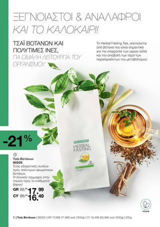 ΤΣΆΙ ΒΟΤΆΝΩΝ ΚΑΙ
ΠΟΛΎΤΙΜΕΣ ΊΝΕΣ,
ΓΙΑ ΟΜΑΛΉ ΛΕΙΤΟΥΡΓΊΑ ΤΟΥ
ΟΡΓΑΝΙΣΜΟΎ.
ΞΕΓΝΟΙΑΣΤΟΙ  ΑΝΑΛΑΦΡΟΙ
ΚΑΙ ΤΟ ΚΑΛΟΚΑΙΡΙ!
-21%
VEGAN
22,99
GR
	
	
Τσάι Βοτάνων
80205
Ένας εξαιρετικός συνδυα-
σμός πολύτιμων αρωματικών
βοτάνων.
Ο ιδανικός σύμμαχος στην
πορεία προς το επιθυμητό
βάρος!
20,99
17.99
16.49
CY
1 	| Τσάι Βοτάνων | 80205 | GR 17,99€ (71,96€ ανά 1000g) | CY 16,49€ (65,96€ ανά 1000g) | 250g
Tο Herbal Fasting Tea, αποτελείται
από βότανα που είναι σημαντικά
για την ισορροπία των υγρών αλλά
και την αποβολή των περιττών
παραπροϊόντων του μεταβολισμού.
 