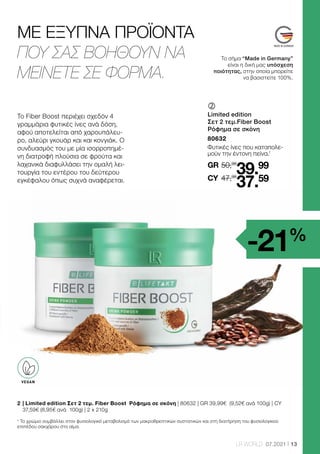 13
LR WORLD 07.2021
50,98
GR
47,98
39.99
37.59
CY
	
	
Limited edition
Σετ 2 τεμ.Fiber Boost
Ρόφημα σε σκόνη
80632
Φυτικές ίνες που καταπολε-
μούν την έντονη πείνα.1
ΜΕ ΕΞΥΠΝΑ ΠΡΟΪΟΝΤΑ
ΠΟΥ ΣΑΣ ΒΟΗΘΟΥΝ ΝΑ
ΜΕΙΝΕΤΕ ΣΕ ΦΟΡΜΑ.
Το σήμα “Made in Germany”
είναι η δική μας υπόσχεση
ποιότητας, στην οποία μπορείτε
να βασιστείτε 100%.
VEGAN
-21%
2 	
| Limited edition Σετ 2 τεμ. Fiber Boost Ρόφημα σε σκόνη | 80632 | GR 39,99€ (9,52€ ανά 100g) | CY
37,59€ (8,95€ ανά 100g) | 2 x 210g
¹ Το χρώμιο συμβάλλει στον φυσιολογικό μεταβολισμό των μακροθρεπτικών συστατικών και στη διατήρηση του φυσιολογικού
επιπέδου σακχάρου στο αίμα.
Το Fiber Boost περιέχει σχεδόν 4
γραμμάρια φυτικές ίνες ανά δόση,
αφού αποτελείται από χαρουπάλευ-
ρο, αλεύρι γκουάρ και και κονγιάκ. Ο
συνδυασμός του με μία ισορροπημέ-
νη διατροφή πλούσια σε φρούτα και
λαχανικά διαφυλλάσει την ομαλή λει-
τουργία του εντέρου του δεύτερου
εγκέφαλου όπως συχνά αναφέρεται.
 