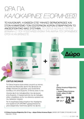 15
LR WORLD 07.2021
ΩΡΑ ΓΙΑ
ΚΑΛΟΚΑΙΡΙΝΕΣ ΕΞΟΡΜΗΣΕΙΣ!
2 
| Cistus Incanus Κάψουλες Σετ 2 τεμ. + Δώρο Cistus Incanus Σπρέι | 80528 | GR 73,99€ | CY 62,49€ | 2 x 60
κάψουλες / 33,5g
Δώρο
+
CISTUS INCANUS
Το Cistus Incanus είναι επίσης γνωστό ως κίστος
και είναι ένα θαμνώδες φυτό που φυτρώνει σε
εδάφη πλούσια σε μαγνήσιο, ενώ συναντάται
συνήθως στη νότια Ευρώπη. Ο κίστος είναι το πιο
πλούσιο φυτό σε πολυφαινόλες που φυτρώνει
στην Ευρώπη. Η περιεκτικότητα του σε πολυφαι-
νόλες υπερβαίνει αυτήν του κόκκινου κρασιού και
του πράσινου τσαγιού.
Για το εκχύλισμα Cistus Incanus που περιέχεται
στα προϊόντα LR LIFETAKT χρησιμοποιούνται
μόνο εξαιρετικής ποιότητας φύλλα του φυτού.
ΤΟ ΚΑΛΟΚΑΙΡΙ, Η ΕΚΘΕΣΗ ΣΤΙΣ ΥΨΗΛΕΣ ΘΕΡΜΟΚΡΑΣΙΕΣ ΚΑΙ
ΣΤΟΝ ΚΛΙΜΑΤΙΣΜΟ ΤΩΝ ΕΣΩΤΕΡΙΚΩΝ ΧΩΡΩΝ ΕΠΙΒΑΡΥΝΟΥΝ ΤΟ
ΑΝΟΣΟΠΟΙΗΤΙΚΟ ΜΑΣ ΣΥΣΤΗΜΑ. ΤΟ CISTUS INCANUS ΠΕΡΙΕΧΕΙ
ΒΙΤΑΜΙΝΗ C1
ΠΟΥ ΥΠΟΣΤΗΡΙΖΕΙ ΦΥΣΙΚΑ ΤΗΝ ΑΜΥΝΑ ΤΟΥ ΟΡΓΑΝΙΣΜΟΥ,
ΟΠΟΥ ΚΙ ΑΝ ΒΡΙΣΚΕΣΤΕ.
	
	
Cistus Incanus Κάψουλες
Σετ 2 τεμ.
+ Δώρο Cistus Incanus
Σπρέι, αξίας 21,99€
80528
109,97
GR
91,97
73.99
62.49
CY
 