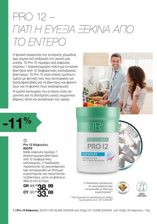 1 	
| Pro 12 Κάψουλα | 80370 | GR 38,99€ (259,93€ ανά 100g) | CY 33,69€ (224,60€ ανά 100g) | 30 κάψουλες / 15g
** Κατοχυρωμένη ευρεσιτεχνία με αριθμό
πρωτοκόλλου Ε.Ε.: EP 2 228 067
Η φυσική ισορροπία της εντερικής χλωρίδας
έχει σημαντική επίδραση στη γενική μας
ευεξία. Το Pro 12 περιέχει ανά κάψουλα
περίπου 1 δισεκατομμύριο πολύτιμα εντερικά
βακτήρια από 12 διαφορετικές καλλιέργειες
βακτηρίων. Το Pro 12 είναι επίσης εμπλουτι-
σμένο με φυτικές ίνες που λειτουργούν ως
διατροφική βάση για τα βακτήρια και φροντί-
ζουν για τη φυσική τους αναπαραγωγή.
Η ομαλή λειτουργία του εντέρου είναι ση-
μαντική για τη διατήρηση υγιούς σωματικού
βάρους αλλά και γενικότερα της υγείας.
Η διαδικασία παρασκευής
σε μικροκάψουλα έχει
κατοχυρωθεί με δίπλωμα
ευρεσιτεχνίας**
LAKTOSE-
FREI
ΧΩΡΙΣ
ΛΑΚΤΟΖΗ
GR
	
	
Pro 12 Κάψουλες
80370
Κάθε κάψουλα περιέχει 1
δισεκατομμύριο βακτήρια
από 12 διαφορετικές
καλλιέργειες. Η διαδικασία
παρασκευής σε μικροκάψουλα
έχει κατοχυρωθεί με δίπλωμα
ευρεσιτεχνίας και προστατεύει
τα βακτήρια, ώστε να φτάνουν
άθικτα στο έντερο.
43,99
37,99
38.99
33.69
CY
-11%
PRO 12 –
ΓΙΑΤΙ Η ΕΥΕΞΙΑ ΞΕΚΙΝΑ ΑΠΟ
ΤΟ ΕΝΤΕΡΟ
 