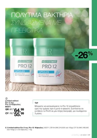 17
LR WORLD 07.2021
2 	
| Limited edition Σετ 2 τεμ. Pro 12 Κάψουλες | 80371 | GR 64,99€ (216,63€ ανά 100g) | CY 55,99€ (186,63€
ανά 100g) | 2 x 30 κάψουλες / 15g
TIP
Μπορείτε να καταναλώσετε το Pro 12 οποιαδήποτε
ώρα της ημέρας πριν ή μετά το φαγητό. Συστήνεται να
εντάξετε το Pro12 σε μία πλήρη διατροφή, για τουλάχιστον
3 μήνες.
-26%
	
	
Limited edition
Σετ 2 τεμ.
Pro 12 Κάψουλες
80371
87,98
GR
75,98
64.99
55.99
CY
ΠΟΛΎΤΙΜΑ ΒΑΚΤΉΡΙΑ
ΣΥΝΔΥΑΣΜΈΝΑ ΜΕ
ΠΡΕΒΙΟΤΙΚΆ
 