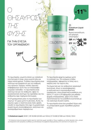 Ο
ΘΗΣΑΥΡΟΣ
ΤΗΣ
ΦΥΣΗΣ
ΓΙΑ ΤΗΝ ΕΥΕΞΙΑ
ΤΟΥ ΟΡΓΑΝΙΣΜΟΥ!
	
Colostrum Liquid
80361
Άμεση κατανάλωση
για γρήγορη
υποστήριξη.1
1 
| Colostrum Liquid | 80361 | GR 36,99€ (29,59€ ανά 100ml) | CY 34,99€ (27,99€ ανά 100ml) | 125ml
υγρό
1
Το Colostrum είναι ένα φυσικό προϊόν άριστης ποιότητας χωρίς πρόσθετα. Όπως συμβαίνει με πολλές φυσικές ύλες, μπορεί
να επηρεαστεί από ορισμένες συνθήκες με αποτέλεσμα την εμφάνιση διακυμάνσεων στη σύσταση ή στη γεύση του.
ΧΩΡΙΣ
ΤΕΧΝΗΤΕΣ
ΧΡΩΣΤΙΚΕΣ
-11%
41,99
GR
39,99
36.99
34.99
CY
Το πρωτόγαλα, γνωστό επίσης ως colostrum
στα λατινικά ή πύαρ, είναι γνωστό εδώ και
πάρα πολλά χρόνια. Το βόειο πρωτόγαλα είναι
πολύτιμο και απαραίτητο για την επιβίωση
των νεογνών. Σήμερα, πολλές έρευνες
επιβεβαιώνουν αυτό που οι κτηνοτρόφοι
γνώριζαν ανέκαθεν: το πρωτόγαλα είναι
πολύτιμο και για τον άνθρωπο, αφού το
ανοσοποιητικό σύστημα της αγελάδας και του
ανθρώπου έχει παρόμοια λειτουργία.
Η LR χρησιμοποιεί μόνο το πρωτόγαλα των
πρώτων 12 ωρών μετά τη γέννηση. Αυτές τις
πρώτες ώρες η ποιότητα είναι πολύ υψηλή,
επειδή το πρωτόγαλα τότε έχει τη μεγαλύτερη
συγκέντρωση ανοσοσφαιρινών, αυξητικών και
ανοσορυθμιστικών παραγόντων.
Το πρωτόγαλα ψύχεται αμέσως μετά
τη συλλογή του. Στο επόμενο στάδιο
επεξεργασίας, αφαιρείται το λίπος και η
καζεΐνη από την πρώτη ύλη.
Τα σημαντικά για τον ανθρώπινο οργανισμό
συστατικά, όπως οι ανοσοσφαιρίνες,
οι αυξητικοί και οι ανοσορυθμιστικοί
παράγοντες, είναι εξαιρετικά ευαίσθητα στη
ζέστη. Γι’ αυτό η LR εφαρμόζει μια μέθοδο
ψυχρής επεξεργασίας, χάρη στην οποία
προστατεύονται τα ευαίσθητα συστατικά με
τον καλύτερο δυνατό τρόπο.
Το πρωτόγαλα είναι ένα μοναδικό δώρο από
τη μητέρα φύση χωρίς προσθήκη χημικών
ουσιών.
 