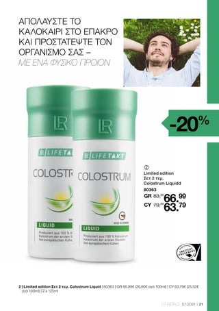 21
LR WORLD 07.2021
2 
| Limited edition Σετ 2 τεμ. Colostrum Liquid | 80363 | GR 66,99€ (26,80€ ανά 100ml) | CY 63,79€ (25,52€
ανά 100ml) | 2 x 125ml
	
Limited edition
Σετ 2 τεμ.
Colostrum Liquidd
80363
83,98
GR
79,98
66.99
63.79
CY
-20%
ΑΠΟΛΑΥΣΤΕ ΤΟ
ΚΑΛΟΚΑΙΡΙ ΣΤΟ ΕΠΑΚΡΟ
ΚΑΙ ΠΡΟΣΤΑΤΕΨΤΕ ΤΟΝ
ΟΡΓΑΝΙΣΜΟ ΣΑΣ –
ΜΕ ΕΝΑ ΦΥΣΙΚΟ ΠΡΟΙΟΝ
 