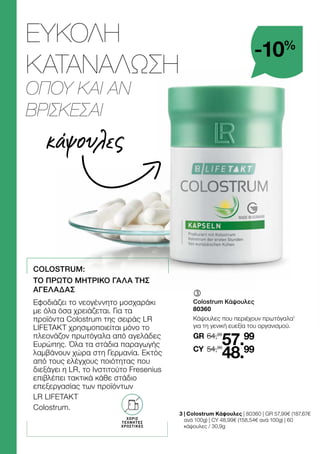 κάψουλες
-10%
	
	
Colostrum Κάψουλες
80360
Κάψουλες που περιέχουν πρωτόγαλα1
για τη γενική ευεξία του οργανισμού.
64,99
GR
54,99
57.99
48.99
CY
3 
| Colostrum Κάψουλες | 80360 | GR 57,99€ (187,67€
ανά 100g) | CY 48,99€ (158,54€ ανά 100g) | 60
κάψουλες / 30,9g
ΕΥΚΟΛΗ
ΚΑΤΑΝΑΛΩΣΗ
ΟΠΟΥ ΚΑΙ ΑΝ
ΒΡΙΣΚΕΣΑΙ
ΧΩΡΙΣ
ΤΕΧΝΗΤΕΣ
ΧΡΩΣΤΙΚΕΣ
COLOSTRUM:
ΤΟ ΠΡΩΤΟ ΜΗΤΡΙΚΟ ΓΑΛΑ ΤΗΣ
ΑΓΕΛΑΔΑΣ
Εφοδιάζει το νεογέννητο μοσχαράκι
με όλα όσα χρειάζεται. Για τα
προϊόντα Colostrum της σειράς LR
LIFETAKT χρησιμοποιείται μόνο το
πλεονάζον πρωτόγαλα από αγελάδες
Ευρώπης. Όλα τα στάδια παραγωγής
λαμβάνουν χώρα στη Γερμανία. Εκτός
από τους ελέγχους ποιότητας που
διεξάγει η LR, το Ινστιτούτο Fresenius
επιβλέπει τακτικά κάθε στάδιο
επεξεργασίας των προϊόντων
LR LIFETAKT
Colostrum.
 