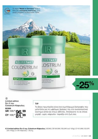 23
LR WORLD 07.2021
-25%
Το σήμα “Made in Germany” είναι η
δική μας υπόσχεση ποιότητας, στην
οποία μπορείτε να βασιστείτε 100%.
	
Limited edition
Σετ 2 τεμ.
Colostrum Κάψουλες
80366
129,98
GR
109,98
96.99
81.99
CY
4 
| Limited edition Σετ 2 τεμ. Colostrum Κάψουλες | 80366 | GR 96.99€ (156,94€ ανά 100g) | CY 81,99€ (132,67€
ανά 100g) | 2 x 60 κάψουλες / 30,9 g
TIP
Το βόειο πρωτόγαλα είναι ένα συμπλήρωμα διατροφής που
μελετάται για τις ωφέλιμες δράσεις του στο ανοσοποιητικό
σύστημα αλλά και στους αθλητές. Απολαύστε το σε όποια
μορφή -υγρό, κάψουλα- ταιριάζει στη ζωή σας.
 