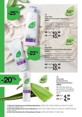 -20%
Aloe Vera
40%
	
	
Aloe Vera
Καθαριστική Λοσιόν Προσώπου
20671
Λοσιόν για τον καθαρισμό του προσώπου,
χωρίς οινόπνευμα. Με 50% gel Aloe
Vera και βιολογικό εκχύλισμα άγριου
τριαντάφυλλου.
14,69
GR
14,69
10.99
10.99
CY
	
	
Aloe Vera
Ενυδατικό Στικ
Περιποίησης Χειλιών
20676
Με 40% Aloe Vera και
φυτικά έλαια. Προσφέρει
εντατική ενυδάτωση στα
χείλη.
6,29
GR
6,29
4.99
4.99
CY
	
	
Aloe Vera
Αναζωογονητικό Peeling Προσώπου
20673
Peeling προσώπου με απαλή υφή, με 50%
gel Aloe Vera, εκχύλισμα άγριου τριαντά-
φυλλου και φυτικούς κόκκους peeling.
Απομακρύνει απαλά τα νεκρά κύτταρα και
τονώνει τη μικροκυκλοφορία του αίματος.
13,69
GR
13,69
10.49
10.49
CY
Aloe Vera
50%
Aloe Vera
50%
-25%
-23%
1 | Aloe Vera Αναζωογονητικό Peeling Προσώπου | 20673 | GR 10,49€ (13,99€ ανά 100ml) | CY 10,49€
(13,99€ ανά 100ml) | 75ml
2 | Aloe Vera Καθαριστική Λοσιόν Προσώπου | 20671 | GR 10,99€ (5,50€ ανά 100ml) | CY 10,99€ (5,50€ ανά
100ml) | 200ml
3 | Aloe Vera Ενυδατικό Στικ Περιποίησης Χειλιών | 20676 | GR 4,99€ | CY 4,99€ | 4,8g
 