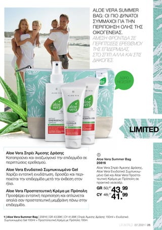 25
LR WORLD 07.2021
Aloe Vera Σπρέι Άμεσης Δράσης
Καταπραΰνει και αναζωογονεί την επιδερμίδα σε
περιπτώσεις ερεθισμού.
Aloe Vera Ενυδατικό Συμπυκνωμένο Gel
Χαρίζει εντατική ενυδάτωση, δροσίζει και περι-
ποιείται την επιδερμίδα μετά την έκθεση στον
ήλιο.
Aloe Vera Προστατευτική Κρέμα με Πρόπολη
Προσφέρει εντατική περιποίηση και απλώνεται
απαλά σαν προστατευτική μεμβράνη πάνω στην
επιδερμίδα.
ALOE VERA SUMMER
BAG: ΟΙ ΠΙΟ ΔΥΝΑΤΟΙ
ΣΥΜΜΑΧΟΙ ΓΙΑ ΤΗΝ
ΠΕΡΙΠΟΙΗΣΗ ΟΛΗΣ ΤΗΣ
ΟΙΚΟΓΕΝΕΙΑΣ.
ΑΜΕΣΗ ΦΡΟΝΤΙΔΑ ΣΕ
ΠΕΡΙΠΤΩΣΕΙΣ ΕΡΕΘΙΣΜΟΥ
ΤΗΣ ΕΠΙΔΕΡΜΙΔΑΣ,
ΣΤΟ ΣΠΙΤΙ ΑΛΛΑ ΚΑΙ ΣΤΙΣ
ΔΙΑΚΟΠΕΣ.
	
	
Aloe Vera Summer Bag
20816
Aloe Vera Σπρέι Άμεσης Δράσης,
Aloe Vera Ενυδατικό Συμπυκνω-
μένο Gel και Aloe Vera Προστα-
τευτική Κρέμα με Πρόπολη σε
πρακτικό νεσεσέρ.
50,87
GR
48,77
43.99
41.99
CY
LIMITED
ΔΩΡΟ
ΝΕΣΕΣΕΡ
1 | Aloe Vera Summer Bag | 20816 | GR 43,99€ | CY 41,99€ | Σπρέι Άμεσης Δράσης 150ml + Ενυδατικό
Συμπυκνωμένο Gel 100ml + Προστατευτική Κρέμα με Πρόπολη 100m
 