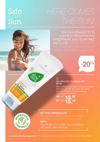 1 | Aloe Vera After Sun Κρέμα-Gel | 23116 | GR 15,99€ (8,00€ ανά 100ml) | CY 15,19€ (7,60€ ανά 100ml) | 200ml
HERE COMES
THE SUN!
-20%
ΟΛΑ ΟΣΑ ΧΡΕΙΑΖΕΣΤΕ ΓΙΑ
ΑΞΙΟΠΙΣΤΗ ΠΡΟΣΤΑΣΙΑ ΤΗΣ
ΕΠΙΔΕΡΜΙΔΑΣ ΑΠΟ ΤΙΣ ΑΚΤΙΝΕΣ
UVA  UVB, ΠΛΟΥΣΙΑ ΕΝΥΔΑΤΩΣΗ
ΚΑΙ ΔΡΟΣΙΣΤΙΚΗ ΑΝΑΖΩΟΓΟΝΗΣΗ
ΜΕΤΑ ΤΗΝ ΕΚΘΕΣΗ ΣΤΟΝ ΗΛΙΟ.
	
	
Aloe Vera After Sun Κρέμα-Gel
23116
Νέα σύνθεση: ανάλαφρη, δροσιστική κρέμα
after-sun, με 70% Aloe Vera, βιολογικό
εκχύλισμα ανανά και τεχνολογία με
μικροσταγονίδια νερού.
19,99
GR
18,99
15.99
15.19
CY
ΕΓΓΥΗΣΗ ΦΡΕΣΚΑΔΑΣ!
Τα εξαιρετικά προϊόντα Aloe Vera αντηλιακής
προστασίας παρασκευάζονται κάθε χρόνο.
INFO:
Ανακαλύψτε στο e-shop όλα τα προϊόντα
της σειράς Aloe Vera Sun!
 