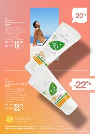 27
LR WORLD 07.2021
2 | Aloe Vera Αντηλιακή Λοσιόν SPF 30 | 23112 | GR 15,99€ | CY 15,19€ | 100ml
3 | Aloe Vera Αντηλιακή Λοσιόν SPF 50 | 23113 | GR 23,99€ (31,99€ ανά 10 ml) | CY 23,19€ (30,92€ ανά 100ml) | 75ml
-20%
-22%
	
	
Aloe Vera
Αντηλιακή Λοσιόν SPF 30
23112
Αντηλιακή λοσιόν με
SPF 30, 40% Aloe Vera,
βιολογικό εκχύλισμα ανανά
και υφή Dry-Touch.
Για την ελαφρώς
μαυρισμένη επιδερμίδα.
19,99
GR
18,99
15.99
15.19
CY
	
	
Aloe Vera
Αντηλιακή Λοσιόν SPF 50
23113
Αντηλιακή λοσιόν υψηλής
προστασίας, με SPF 50
για την ανοιχτόχρωμη,
ευαίσθητη επιδερμίδα. Με
40% Aloe Vera, βιολογικό
εκχύλισμα ανανά και υφή
Dry-Touch.
30,99
GR
29,99
23.99
23.19
CY
Εγγυάται την ισορροπημένη
αναλογία προστασίας
UVA προς UVB.
 