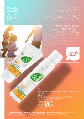 KISSED
BY THE SUN!
ΠΡΟΣΤΑΣΙΑ ΑΠΟ ΤΗΝ
ΗΛΙΑΚΗ ΑΚΤΙΝΟΒΟΛΙΑ ΣΕ
ΠΡΟΣΩΠΟ ΚΑΙ ΣΩΜΑ.
ΦΡΟΝΤΙΔΑ, ΚΑΤΑΠΡΑΫΝΣΗ ΚΑΙ
ΑΝΑΖΩΟΓΟΝΗΣΗ ΑΠΟΛΥΤΑ
ΠΡΟΣΑΡΜΟΣΜΕΝΗ ΣΤΙΣ
ΑΝΑΓΚΕΣ ΤΟΥ ΚΑΛΟΚΑΙΡΙΟΥ.
-20%
	
	
Aloe Vera Σετ Αντηλιακής Προστασίας Προσώπου και
Σώματος
23132
Αντηλιακό Αντιγηραντικό Γαλάκτωμα SPF 50 | 23114
Sun Spray Active SPF 30 | 23073
GR 46,98
37.49
CY 45,98
36.49
1 
| Limited Edition Aloe Vera Σετ Αντηλιακής Προστασίας Προσώπου και Σώματος | 23132 | GR 37,49 € | CY
36,49 € | Αντηλιακό Αντιγηραντικό Γαλάκτωμα SPF 50 | 50 ml + Sun Spray Active SPF 30 | 125 ml
 