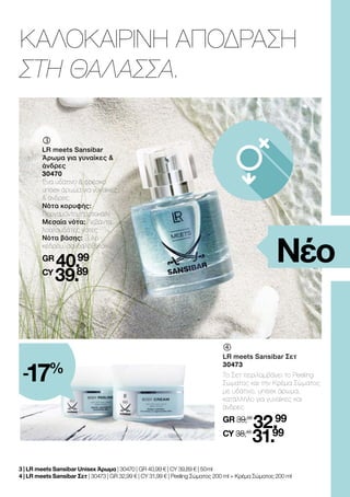 ΚΑΛΟΚΑΙΡΙΝΗ ΑΠΟΔΡΑΣΗ
ΣΤΗ ΘΑΛΑΣΣΑ.
Νέο
	
LR meets Sansibar Σετ
30473
Το Σετ περιλαμβάνει το Peeling
Σώματος και την Κρέμα Σώματος
με υδάτινο, unisex άρωμα,
κατάλληλο για γυναίκες και
άνδρες.
GR 39,98
32.99
CY 38,48
31.99
	
	
LR meets Sansibar
Άρωμα για γυναίκες &
άνδρες
30470
Ένα υδάτινο & φρέσκο
unisex άρωμα για γυναίκες
& άνδρες.
Νότα κορυφής:
Περγαμόντο, πορτοκάλι
Μεσαία νότα: Λεβάντα,
λουλουδάτες νότες
Νότα βάσης: Ξύλο
κέδρου, σανδαλόξυλο
GR
40.99
CY
39.89
3 | LR meets Sansibar Unisex Άρωμα | 30470 | GR 40,99 € | CY 39,89 € | 50 ml
4 | LR meets Sansibar Σετ | 30473 | GR 32,99 € | CY 31,99 € | Peeling Σώματος 200 ml + Κρέμα Σώματος 200 ml
-17%
 