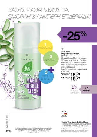 1 | Aloe Vera Magic Bubble Mask
	
| 20789 | GR 15,99€ (31,98€ ανά 100ml)
| CY 15,39€ (30,78€ ανά 100ml) | 50ml
ΒΑΘΥΣ ΚΑΘΑΡΙΣΜΟΣ ΓΙΑ
ΟΜΟΡΦΗ  ΛΑΜΠΕΡΗ ΕΠΙΔΕΡΜΙΔΑ!
-25%
	
	
Aloe Vera
Magic Bubble Mask
20789
Με εκχύλισμα Moringa, ginger,
30% gel Aloe Vera και Bubble
Booster. Εμποδίζει την περαι-
τέρω συσσώρευση των ρύπων
στην επιδερμίδα.
Χαρίζει ενυδάτωση, φρεσκάδα
και λάμψη.
1 €
ΔΩΡΕΑ*
*Η LR διαθέτει 1€ από την τιμή αγοράς ως δωρεά
στο LR Global Kids Fund, για την υποστήριξη βοηθη-
τικών προγραμμάτων για παιδιά απ’ όλο τον κόσμο.
1
3
2
BUBBLE-
BOOSTER
ΕΝΥΔΑΤΩΣΗ
ΚΑΘΑΡΙΣΜΟΣ
21,49
20,69
15.99
15.39
GR
CY
Κωδ.:
96040-610
GR/CY
Η LR Health  Beauty Systems ΜΕΠΕ επιφυλάσσεται για αλλαγές
των προϊόντων που γίνονται με σκοπό τις τεχνικές και ποιοτικές
αναβαθμίσεις, όπως και για λάθος κατανοήσεις εξαιτίας
τυπογραφικών λαθών.
 