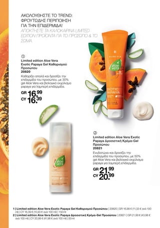 ΑΚΟΛΟΥΘΗΣΤΕ ΤΟ TREND:
ΦΡΟΥΤΩΔΗΣ ΠΕΡΙΠΟΙΗΣΗ
ΓΙΑ ΤΗΝ ΕΠΙΔΕΡΜΙΔΑ!
ΑΠΟΚΤΗΣΤΕ ΤΑ ΚΑΛΟΚΑΙΡΙΝΑ LIMITED
EDITION ΠΡΟΪΟΝΤΑ ΓΙΑ ΤΟ ΠΡΟΣΩΠΟ & ΤΟ
ΣΩΜΑ.
	
	
Limited edition Aloe Vera
Exotic Papaya Gel Καθαρισμού
Προσώπου
20820
Καθαρίζει απαλά και δροσίζει την
επιδερμίδα του προσώπου, με 30%
gel Aloe Vera και βιολογικό εκχύλισμα
papaya για λαμπερή επιδερμίδα.
GR
16.99
CY
16.39
	
	
Limited edition Aloe Vera Exotic
Papaya Δροσιστική Κρέμα-Gel
Προσώπου
20821
Ενυδατώνει και δροσίζει την
επιδερμίδα του προσώπου, με 50%
gel Aloe Vera και βιολογικό εκχύλισμα
papaya για λαμπερή επιδερμίδα.
GR
21.99
CY
20.99
1 
| Limited edition Aloe Vera Exotic Papaya Gel Καθαρισμού Προσώπου | 20820 | GR 16,99 € (11,33 € ανά 100
ml) | CY 16,39 € (10,93 € ανά 100 ml) | 150 ml
2 
| Limited edition Aloe Vera Exotic Papaya Δροσιστική Κρέμα-Gel Προσώπου | 20821 | GR 21,99 € (43,98 €
ανά 100 ml) | CY 20,99 € (41,98 € ανά 100 ml) | 50 ml
 
