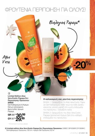 5
LR WORLD 07.2021
Η καλοκαιρινή σας ρουτίνα περιποίησης
ΒΗΜΑ 1: Εφαρμόζετε το Aloe Vera Exotic Papa-
ya Gel Καθαρισμού κάθε πρωί και κάθε βράδυ
κάνοντας απαλό μασάζ στη νωπή επιδερμίδα
του προσώπου. Ξεβγάζετε καλά.
ΒΗΜΑ 2: Εφαρμόζετε την Aloe Vera Exotic
Papaya Δροσιστική Κρέμα-Gel στην καθαρή
επιδερμίδα του προσώπου.
	
	
Limited Edition Aloe
Vera Exotic Papaya Σετ
Περιποίησης Προσώπου
20822
Gel Καθαρισμού  Κρέμα-
Gel με καλοκαιρινό,
φρουτώδες άρωμα
Papaya.
GR 38,98
30.99
CY 37,38
29.99
ΦΡΟΥΤΕΝΙΑ ΠΕΡΙΠΟΙΗΣΗ ΓΙΑ ΟΛΟΥΣ!
3 
| Limited edition Aloe Vera Exotic Papaya Σετ Περιποίησης Προσώπου | 20822 | GR 30,99 € | CY 29,99 € |
Gel Καθαρισμού Προσώπου 150 ml + Κρέμα-Gel Προσώπου 50 ml
Βιολογική Papaya*
*Με βιολογικό εκχύλισμα papaya
Aloe
Vera
ΕΚΠΤΩΣΗ
ΜΕ ΤΟ ΣΕΤ
-20%
 