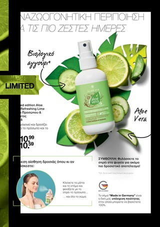 ΑΝΑΖΩΟΓΟΝΗΤΙΚΗ ΠΕΡΙΠΟΙΗΣΗ
ΓΙΑ ΤΙΣ ΠΙΟ ΖΕΣΤΕΣ ΗΜΕΡΕΣ
1 
| Limited edition Aloe Vera Refreshing Lime Σπρέι Προσώπου  Σώματος | 20825 | GR 10,99 € | CY 10,59 € | 100 ml
	
	
Limited edition Aloe
Vera Refreshing Lime
Σπρέι Προσώπου 
Σώματος
20825
Αναζωογονεί και δροσίζει
άμεσα το πρόσωπο και το
σώμα.
GR
10.99
CY
10.59
ΣΥΜΒΟΥΛΗ: Φυλάσσετε το
σπρέι στο ψυγείο για ακόμα
πιο δροσιστικό αποτέλεσμα!
Άμεση αίσθηση δροσιάς όπου κι αν
βρίσκεστε:
Κλείνετε τα μάτια
και το στόμα και
ψεκάζετε με το
σπρέι το πρόσωπο…
… 
και όλο το σώμα.
*Με βιολογικό εκχύλισμα αγγουριού
LIMITED
Βιολογικό
αγγούρι*
Aloe
Vera
Το σήμα “Made in Germany” είναι
η δική μας υπόσχεση ποιότητας,
στην οποία μπορείτε να βασιστείτε
100%.
 