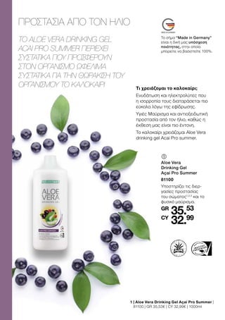 35.53
32.99
GR
CY
	
	
Aloe Vera
Drinking Gel
Açaí Pro Summer
81100
Υποστηρίζει τις διερ-
γασίες προστασίας
του σώματος1,2,3
και το
φυσικό μαύρισμα.
1 
| Aloe Vera Drinking Gel Açaí Pro Summer |
81100 | GR 35,53€ | CY 32,99€ | 1000ml
Το σήμα “Made in Germany”
είναι η δική μας υπόσχεση
ποιότητας, στην οποία
μπορείτε να βασιστείτε 100%.
ΠΡΟΣΤΑΣΊΑ ΑΠΌ ΤΟΝ ΉΛΙΟ
TO ALOE VERA DRINKING GEL
ACAI PRO SUMMER ΠΕΡΙΈΧΕΙ
ΣΥΣΤΑΤΙΚΆ ΠΟΥ ΠΡΟΣΦΈΡΟΥΝ
ΣΤΟΝ ΟΡΓΑΝΙΣΜΌ ΩΦΈΛΙΜΑ
ΣΥΣΤΑΤΙΚΆ ΓΙΑ ΤΗΝ ΘΩΡΆΚΙΣΗ ΤΟΥ
ΟΡΓΑΝΙΣΜΟΎ ΤΟ ΚΑΛΟΚΑΊΡΙ Τι χρειάζομαι το καλοκαίρι;
Ενυδάτωση και ηλεκτρολύτες που
η ισορροπία τους διαταράσεται πιο
εύκολα λόγω της εφίδρωσης.
Υγιές Μαύρισμα και αντιοξειδωτική
προστασία από τον ήλιο, καθώς η
έκθεση μας είναι πιο έντονη.
Το καλοκαίρι χρειάζομαι Aloe Vera
drinking gel Acai Pro summer.
 