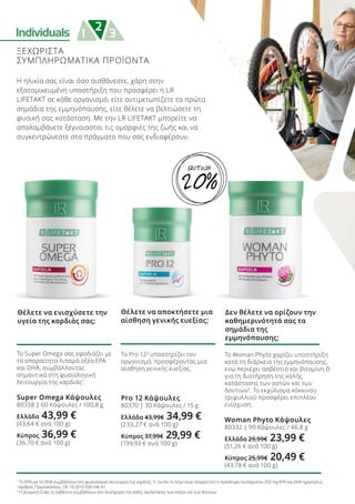 Individuals 2
1 3
ΞΕΧΩΡΙΣΤΑ
ΣΥΜΠΛΗΡΩΜΑΤΙΚΑ ΠΡΟΪΟΝΤΑ
Η ηλικία σας είναι όσο αισθάνεστε, χάρη στην
εξατομικευμένη υποστήριξη που προσφέρει η LR
LIFETAKT σε κάθε οργανισμό, είτε αντιμετωπίζετε τα πρώτα
σημάδια της εμμηνόπαυσης, είτε θέλετε να βελτιώσετε τη
φυσική σας κατάσταση. Με την LR LIFETAKT μπορείτε να
απολαμβάνετε ξέγνοιαστοι τις ομορφιές της ζωής και να
συγκεντρώνεστε στα πράγματα που σας ενδιαφέρουν.
Το Super Omega σας εφοδιάζει με
τα απαραίτητα λιπαρά οξέα EPA
και DHA, συμβάλλοντας
σημαντικά στη φυσιολογική
λειτουργία της καρδιάς1
.
Super Omega Κάψουλες
80338 | 60 Κάψουλες / 100,8 g
Ελλάδα 43,99 €
(43,64 € ανά 100 g)
Κύπρος 36,99 €
(36,70 € ανά 100 g)
Θέλετε να ενισχύσετε την
υγεία της καρδιάς σας;
Το Woman Phyto χαρίζει υποστήριξη
κατά τη διάρκεια της εμμηνόπαυσης,
ενώ περιέχει ασβέστιο και βιταμίνη D
για τη διατήρηση της καλής
κατάστασης των οστών και των
δοντιών3
. Το εκχύλισμα κόκκινου
τριφυλλιού προσφέρει επιπλέον
ενίσχυση.
Woman Phyto Κάψουλες
80332 | 90 Κάψουλες / 46,8 g
Ελλάδα 29,99€ 23,99 €
(51,26 € ανά 100 g)
Κύπρος 25,99€ 20,49 €
(43,78 € ανά 100 g)
Δεν θέλετε να ορίζουν την
καθημερινότητά σας τα
σημάδια της
εμμηνόπαυσης;
Το Pro 122
υποστηρίζει τον
οργανισμό, προσφέροντας μια
αίσθηση γενικής ευεξίας.
Pro 12 Κάψουλες
80370 | 30 Κάψουλες / 15 g
Ελλάδα 43,99€ 34,99 €
(233,27 € ανά 100 g)
Κύπρος 37,99€ 29,99 €
(199,93 € ανά 100 g)
Θέλετε να αποκτήσετε μια
αίσθηση γενικής ευεξίας;
1
Το EPA και το DHA συμβάλλουν στη φυσιολογική λειτουργία της καρδιάς. Γι’ αυτόν το λόγο είναι απαραίτητη η πρόσληψη τουλάχιστον 250 mg EPA και DHA ημερησίως.
2
Αριθμός Πρωτοκόλλου.: DE 10 2010 030 546 A1
3
Η βιταμίνη D και το ασβέστιο συμβάλλουν στη διατήρηση της καλής κατάστασης των οστών και των δοντιών.
20%
ΕΚΠΤΩΣΗ
 