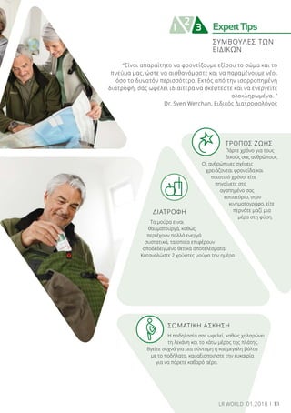 ExpertTips
2
1 3
ΣΥΜΒΟΥΛΕΣ ΤΩΝ
ΕΙΔΙΚΩΝ
	 ΤΡΟΠΟΣ ΖΩΗΣ
	 Πάρτε χρόνο για τους 	
	 δικούς σας ανθρώπους.
Οι ανθρώπινες σχέσεις
χρειάζονται φροντίδα και
ποιοτικό χρόνο: είτε
πηγαίνετε στο
αγαπημένο σας
εστιατόριο, στον
κινηματογράφο, είτε
περνάτε μαζί μια
μέρα στη φύση.
ΔΙΑΤΡΟΦΗ
Τα μούρα είναι
θαυματουργά, καθώς
περιέχουν πολλά ενεργά
συστατικά, τα οποία επιφέρουν
αποδεδειγμένα θετικά αποτελέσματα.
Καταναλώστε 2 χούφτες μούρα την ημέρα.
	 ΣΩΜΑΤΙΚΗ ΑΣΚΗΣΗ
	 Η ποδηλασία σας ωφελεί, καθώς χαλαρώνει 	
	 τη λεκάνη και το κάτω μέρος της πλάτης.
Βγείτε συχνά για μια σύντομη ή και μεγάλη βόλτα
με το ποδήλατο, και αξιοποιήστε την ευκαιρία
για να πάρετε καθαρό αέρα.
“Είναι απαραίτητο να φροντίζουμε εξίσου το σώμα και το
πνεύμα μας, ώστε να αισθανόμαστε και να παραμένουμε νέοι
όσο το δυνατόν περισσότερο. Εκτός από την ισορροπημένη
διατροφή, σας ωφελεί ιδιαίτερα να σκέφτεστε και να ενεργείτε
ολοκληρωμένα. ”
Dr. Sven Werchan, Ειδικός Διατροφολόγος
13LR WORLD 01.2018
 
