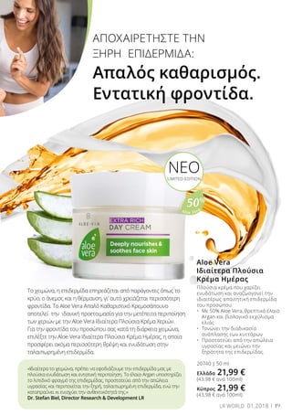 Aloe Vera
50%
ΑΠΟΧΑΙΡΕΤΗΣΤΕ ΤΗΝ
ΞΗΡΗ ΕΠΙΔΕΡΜΙΔΑ:
Απαλός καθαρισμός.
Εντατική φροντίδα.
ΝΕΟLIMITED EDITION
Το χειμώνα, η επιδερμίδα επηρεάζεται από παράγοντες όπως το
κρύο, ο άνεμος και η θέρμανση, γι’ αυτό χρειάζεται περισσότερη
φροντίδα. Το Aloe Vera Απαλό Καθαριστικό Κρεμοσάπουνο
αποτελεί την ιδανική προετοιμασία για την μετέπειτα περιποίηση
των χεριών με την Aloe Vera Ιδιαίτερα Πλούσια Κρέμα Χεριών.
Για την φροντίδα του προσώπου σας κατά τη διάρκεια χειμώνα,
επιλέξτε την Aloe Vera Ιδιαίτερα Πλούσια Κρέμα Ημέρας, η οποία
προσφέρει ακόμα περισσότερη θρέψη και ενυδάτωση στην
ταλαιπωρημένη επιδερμίδα.
«Ιδιαίτερα το χειμώνα, πρέπει να εφοδιάζουμε την επιδερμίδα μας με
πλούσια ενυδάτωση και εντατική περιποίηση. Το έλαιο Argan υποστηρίζει
το λιπιδικό φραγμό της επιδερμίδας, προστατεύει από την απώλεια
υγρασίας και περιποιείται την ξηρή, ταλαιπωρημένη επιδερμίδα, ενώ την
καταπραΰνει κι ενισχύει την ανθεκτικότητά της.»
Dr. Stefan Biel, Director Research & Development LR
Aloe Vera
Ιδιαίτερα Πλούσια
Κρέμα Ημέρας
Πλούσια κρέμα που χαρίζει
ενυδάτωση και αναζωογονεί την
ιδιαιτέρως απαιτητική επιδερμίδα
του προσώπου.
•	 Με 50% Aloe Vera, θρεπτικό έλαιο 	
	 Argan και βιολογικό εκχύλισμα 	
	 ελιάς
•	 Τονώνει την διαδικασία 		
	 ανάπλασης των κυττάρων
•	 Προστατεύει από την απώλεια 	
	 υγρασίας και μειώνει την 		
	 ξηρότητα της επιδερμίδας
20740 | 50 ml
Ελλάδα 21,99 €
(43,98 € ανά 100ml)
Κύπρος 21,99 €
(43,98 € ανά 100ml)
19LR WORLD 01.2018
 