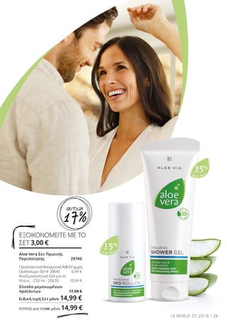 Aloe Vera
35%
Aloe Vera
15%
Aloe Vera Σετ Πρωινής
Περιποίησης 	 20746
ΠροστατευτικόΑποσμητικόRoll-Onχωρίς
Οινόπνευμα· 50ml·20643	 6,99 €
Αναζωογονητικό Gel για το
Ντους  · 250 ml · 20630	 10,99 €
Σύνολο μεμονωμένων
προϊόντων	 17,98 €
Ειδική τιμή Σετ μόνο	14,99 €
ΚΎΠΡΟΣ από 17,98€ μόνο 14,99 €
ΕΞΟΙΚΟΝΟΜΕΙΤΕ ΜΕ ΤΟ
ΣΕΤ 3,00 €
21LR WORLD 01.2018
17%
ΕΚΠΤΩΣΗ
 