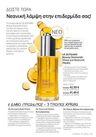 Ως Έλαιο-Μάσκα Αντιγήρανσης
Εντατική, πλούσια, αναζωογονητική
περιποίηση, για λείανση και σύσφιξη
της επιδερμίδας
•	 Εφαρμόστε περίπου 10 σταγόνες
ομοιόμορφα στο πρόσωπο, το λαιμό
και το ντεκολτέ
•	 Αφήστε το να δράσει για 10 λεπτά
και αφαιρέστε το, ή βοηθήστε το να
απορροφηθεί με απαλό μασάζ στο
πρόσωπο.
Ως Αντιρυτιδικό Έλαιο
Η κατάλληλη βασική περιποίηση
για λαμπερή επιδερμίδα
•	 Εφαρμόστε 3-5 σταγόνες
ομοιόμορφα στο πρόσωπο, πρωί
ή βράδυ μετά τον καθαρισμό
•	 Στη συνέχεια, εφαρμόστε
τα προϊόντα περιποίησης LR
ZEITGARD που χρησιμοποιείτε
Ως Τονωτικό Έλαιο
Αντιγήρανσης
Πλούσια ενίσχυση περιποίησης,
για βελούδινα απαλή επιδερμίδα
•	 Προσθέστε μερικές σταγόνες
από το Έλαιο στην κρέμα ημέρας ή
νυκτός πάνω στο χέρι σας (μπορεί
να συνδυαστεί επίσης με την LR
ZEITGARD Sleeping Mask!)
•	 Αναμείξτε τα προϊόντα για ακόμα
πιο πλούσια περιποίηση, και
εφαρμόστε τα στο πρόσωπό σας
1 ΕΛΑΙΟ ΠΡΟΣΩΠΟΥ – 3 ΤΡΟΠΟΙ ΧΡΗΣΗΣ
ΔΩΣΤΕ ΤΩΡΑ
Νεανική λάμψη στην επιδερμίδα σας!
95% των γυναικών
που συμμετείχαν στη
δοκιμή προϊόντος θα
πρότειναν το προϊόν
σε μια φίλη τους
LR ZEITGARD
Beauty Diamonds
Έλαιο για Νεανική
Λάμψη
•	 Με βιταμίνη Α, Ε και F θρέφει 		
και αναζωογονεί την επιδερμίδα
•	 Με πολύτιμα έλαια, που 		
προστατεύουν από την απώλεια
υγρασίας
•	 Ο συνδυασμός από θρεπτικά
έλαια χαρίζει νεανική λάμψη
στην επιδερμίδα
28314 | 30 ml
Ελλάδα 42,99 €
(143,30 € ανά 100ml)
Κύπρος 41,49 €
(138,30 € ανά 100ml)
Το limited edition LR ZEITGARD
Beauty Diamonds Έλαιο
για Νεανική Λάμψη είναι
ένα νέο προϊόν εντατικής
αντιγηραντικής περιποίησης.
Ο καινοτόμος συνδυασμός από
6 έλαια φυσικής προέλευσης
και επιλεγμένες βιταμίνες,
αναζωογονεί την ξηρή, θαμπή,
κουρασμένη επιδερμίδα,
χαρίζοντάς της νεανική
λάμψη, ιδιαίτερα το
χειμώνα.
NEOLIMITED EDITION
25LR WORLD 01.2018
 
