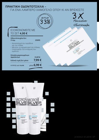 Οδοντότσιχλα-Σετ
3 τεμ.	 25095
•	 Καταπολεμά την τερηδόνα
	 και την πλάκα
•	 Μειώνει το σχηματισμό της πλάκας
•	 Υποστηρίζει την ενίσχυση του 		
	 σμάλτου
Σύνολο μεμονωμένων
προϊόντων 	 11,97 €
Ειδική τιμή Σετ μόνο 7,99 €
ΚΎΠΡΟΣ από 10,47€ μόνο 6,99 €
ΕΞΟΙΚΟΝΟΜΕΙΤΕ ΜΕ
ΤΟ ΣΕΤ 4,00 €
Μicrosilver Plus Οδοντόκρεμα
Σετ 2 τεμ.	 25092
2 x 75 ml	
•	 Προστασία κατά της τερηδόνας 		
	 και της πλάκας
•	 Προλαμβάνει την ουλίτιδα
•	 Καταπολεμά την κακοσμία του 		
	 σώματος
•	 Ο υδροξυαπατίτης ενισχύει το 		
	 σμάλτο
Σύνολο μεμονωμένων
προϊόντων	 17,98 €
Ειδική τιμή Σετ μόνο 	13,99 €
ΚΎΠΡΟΣ από 17,98€ 	μόνο 13,99 €
ΕΞΟΙΚΟΝΟΜΕΙΤΕ ΜΕ ΤΟ
ΣΕΤ 4,00 €
ΑΠΟΤΕΛΕΣΜΑΤΙΚΗ ΣΤΟΜΑΤΙΚΗ ΠΕΡΙΠΟΙΗΣΗ-
ΓΙΑ ΕΝΑ ΕΝΤΥΠΩΣΙΑΚΟ ΧΑΜΟΓΕΛΟ
ΠΡΑΚΤΙΚΗ ΟΔΟΝΤΟΤΣΙΧΛΑ –
ΓΙΑ ΕΝΑ ΛΑΜΠΕΡΟ ΧΑΜΟΓΕΛΟ ΟΠΟΥ ΚΙ ΑΝ ΒΡΙΣΚΕΣΤΕ
Microsilver	
Οδοντότσιχλα
3 X
27LR WORLD 01.2018
33%
22%
ΕΚΠΤΩΣΗ
ΕΚΠΤΩΣΗ
 