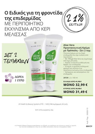 EKΠΤΩΣΗ
21%
Ο Ειδικός για τη φροντίδα
της επιδερμίδας
ΜΕ ΠΕΡΙΠΟΙΗΤΙΚΟ
ΕΚΧΥΛΙΣΜΑ ΑΠΟ ΚΕΡΙ
ΜΕΛΙΣΣΑΣ
Aloe Vera
Προστατευτική Κρέμα
με Πρόπολη - Σετ 2 τεμ.
Πλούσια Κρέμα για την ξηρή
επιδερμίδα που έχει ανάγκη από
περιποίηση
•	 Με 79% gel Aloe Vera και εκχύλισμα
από κερί μέλισσας
•	 Χαρίζει εντατική ενυδάτωση και
θρέφει την επιδερμίδα
•	 Ενισχύει το φυσικό επιδερμικό
φραγμό και απλώνει ένα
προστατευτικό φιλμ στην επιδερμίδα
•	 Χαλαρώνει και καταπραΰνει την
επιδερμίδα
20729 | 2 x 100 ml
ΕΛΛΑΔΑ AΠΟ 41,98 €
ΜΟΝΟ 32,99 €
ΣΕΤ 2
ΤΕΜΑΧΙΩΝ
Κωδ.Παρ.:95050-10
ΔΩΡΕΑ
1 ΕΥΡΩ
GR/CY
LR Health & Beauty Systems ΕΠΕ • 14452 Μεταμόρφωση Αττικής
Ο/Η LR Συνεργάτης σας
Η LR Health & Beauty Systems επιφυλάσσεται για αλλαγές των προϊόντων που γίνονται με σκοπό τις τεχνικές
και ποιοτικές αναβαθμίσεις, όπως και για λάθος κατανοήσεις εξαιτίας τυπογραφικών λαθών.
ΚΥΠΡΟΣ AΠΟ 39,98 €
ΜΟΝΟ 31,49 €
 