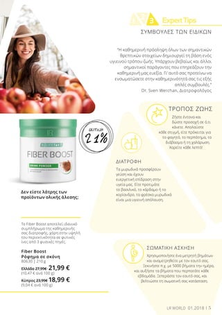 ExpertTips2
1 3
ΤΡΟΠΟΣ ΖΩΗΣ
	 Ζήστε έντονα και 	
	 δώστε προσοχή σε ό,τι 	
	 κάνετε. Απολαύστε
κάθε στιγμή, είτε πρόκειται για
το φαγητό, το περπάτημα, το
διάβασμα ή τη χαλάρωση.
Χαρείτε κάθε λεπτό!
ΔΙΑΤΡΟΦΗ
Τα μυρωδικά προσφέρουν
γεύση και έχουν
ευεργετική επίδραση στην
υγεία μας. Είτε προτιμάτε
το βασιλικό, το κάρδαμο ή το
κορίανδρο, τα φρέσκα μυρωδικά
είναι μια υγιεινή απόλαυση.
	 ΣΩΜΑΤΙΚΗ ΑΣΚΗΣΗ
	 Χρησιμοποιήστε ένα μετρητή βημάτων
	 και αναμετρηθείτε με τον εαυτό σας. 		
Ξεκινήστε π.χ. με 5000 βήματα την ημέρα,
και αυξήστε τα βήματα που περπατάτε κάθε
εβδομάδα. Ξεπεράστε τον εαυτό σας, και
βελτιώστε τη σωματική σας κατάσταση.
“Η καθημερινή πρόσληψη όλων των σημαντικών
θρεπτικών στοιχείων δημιουργεί τη βάση ενός
υγιεινού τρόπου ζωής. Υπάρχουν βεβαίως και άλλοι
σημαντικοί παράγοντες που επηρεάζουν την
καθημερινή μας ευεξία. Γι’ αυτό σας προτείνω να
ενσωματώσετε στην καθημερινότητά σας τις εξής
απλές συμβουλές.”
Dr. Sven Werchan, Διατροφολόγος
Δεν είστε λάτρης των
προϊόντων ολικής άλεσης;
Το Fiber Boost αποτελεί ιδανικό
συμπλήρωμα της καθημερινής
σας διατροφής, χάρη στην υψηλή
του περιεκτικότητα σε φυτικές
ίνες από 3 φυσικές πηγές.
Fiber Boost
Ρόφημα σε σκόνη
80630 | 210 g
Ελλάδα 27,99€ 21,99 €
(10,47 € ανά 100 g)
Κύπρος 23,99€ 18,99 €
(9,04 € ανά 100 g)
ΣΥΜΒΟΥΛΕΣ ΤΩΝ ΕΙΔΙΚΩΝ
5LR WORLD 01.2018
21%
ΕΚΠΤΩΣΗ
 