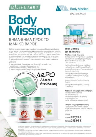 Body
Mission
BodyMission2
1 3
ΒΗΜΑ-ΒΗΜΑ ΠΡΟΣ ΤΟ
ΙΔΑΝΙΚΟ ΒΑΡΟΣ
Θέλετε να αποκτήσετε καλή εμφάνιση και να αισθάνεστε καλά με το
σώμα σας; Η LR LIFETAKT Body Mission είναι ο γρηγορότερος δρόμος
να φτάσετε στο προσωπικό σας επιθυμητό βάρος1
και να αποκτήσετε
αυτοπεποίθηση. Σας προσφέρει τριπλή υποστήριξη για 28 ημέρες:
1. Με απολαυστικά υποκατάστατα γεύματος που προετοιμάζονται
γρήγορα
2. Με χρήσιμους Συμμάχους στη διατροφή, οι οποίοι σας
υποστηρίζουν κατά την προσπάθειά σας
3. Με έναν προσωπικό Οδηγό Διαχείρισης Βάρους
Λάστιχο
Αντίστασης
ΔΩΡΟ
ΒΑΣΙΚΗ ΛΥΣΗ
BODY MISSION
ΣΕΤ 28 ΗΜΕΡΩΝ
Απολαυστικά Γεύματα
2 x Figu Active Ροφήματα με ελεύθερη
επιλογή από τις εξής παραλλαγές:
Φράουλα-Μπανάνα, Βανίλια ή
Latte-Macchiato
1 x Figu Active Σούπα με ελεύθερη
επιλογή από τις εξής παραλλαγές:
Ντομάτα-Mediterranee, Πατάτα-Auberge ή
Λαχανικά-Κάρυ India
1 x Figu Active Μπάρα 6άδα με
ελεύθερη επιλογή από τις εξής
παραλλαγές:
Nougat, Φράουλα-Γιαούρτι, Crunchy
Caramel
1 x Figu Active Νιφάδες Crunchy
Cranberry
Χρήσιμοι Σύμμαχοι στη Διατροφή
1 x Pro Balance Δισκία
1 x Τσάι Βοτάνων
1 x Protein Power2,3
σε σκόνη
με γεύση βανίλια
1 x LR Shaker με δοσομετρητή
Οδηγός Διαχείρισης Βάρους
Πρόσβαση στον online Οδηγό
Διαχείρισης Βάρους και στο δίκτυο
χρηστών.
80434
Ελλάδα 287,99 €
Κύπρος 245,99 €
1
Διαχείριση βάρους: Η αντικατάσταση δύο καθημερινών γευμάτων στα πλαίσια μιας δίαιτας μειωμένων θερμίδων με υποκατάστατο
γεύματος συμβάλλει στην απώλεια βάρους. Για να επιτύχετε το επιθυμητό αποτέλεσμα, συνιστάται η αντικατάσταση 1-2 γευμάτων
ημερησίως.
2
Το μαγνήσιο που περιέχει το Protein Power συμβάλλει στη φυσιολογική λειτουργία των μεταβολικών διεργασιών που αποσκοπούν
στην παραγωγή ενέργειας.
3
Οι πρωτεΐνες που περιέχει το Protein Power συμβάλλουν στη διατήρηση και την αύξηση της μυϊκής μάζας, καθώς και στη διατήρηση
της φυσιολογικής κατάστασης των οστών.
 
