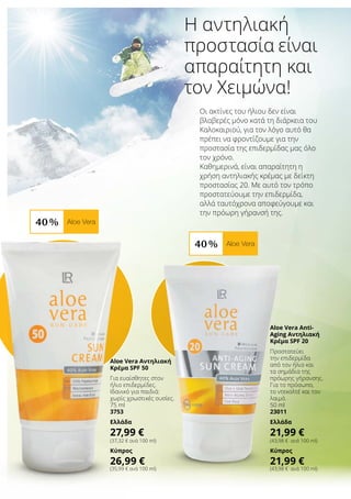 40 % Aloe Vera
40 % Aloe Vera
Οι ακτίνες του ήλιου δεν είναι
βλαβερές μόνο κατά τη διάρκεια του
Καλοκαιριού, για τον λόγο αυτό θα
πρέπει να φροντίζουμε για την
προστασία της επιδερμίδας μας όλο
τον χρόνο.
Καθημερινά, είναι απαραίτητη η
χρήση αντηλιακής κρέμας με δείκτη
προστασίας 20. Με αυτό τον τρόπο
προστατεύουμε την επιδερμίδα,
αλλά ταυτόχρονα αποφεύγουμε και
την πρόωρη γήρανσή της.
Η αντηλιακή
προστασία είναι
απαραίτητη και
τον Χειμώνα!
Aloe Vera Αντηλιακή
Κρέμα SPF 50
Για ευαίσθητες στον
ήλιο επιδερμίδες.
Ιδανικό για παιδιά:
χωρίς χρωστικές ουσίες.
75 ml
3753
Ελλάδα
27,99 €
(37,32 € ανά 100 ml)
Κύπρος
26,99 €
(35,99 € ανά 100 ml)
Aloe Vera Anti-
Aging Αντηλιακή
Κρέμα SPF 20
Προστατεύει
την επιδερμίδα
από τον ήλιο και
τα σημάδια της
πρόωρης γήρανσης.
Για το πρόσωπο,
το ντεκολτέ και τον
λαιμό.
50 ml
23011
Ελλάδα
21,99 €
(43,98 € ανά 100 ml)
Κύπρος
21,99 €
(43,98 € ανά 100 ml)
 
