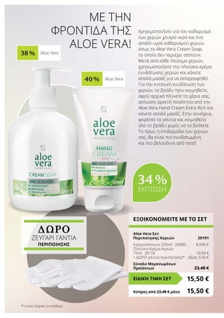 ΔΩΡΟ
ζευγαρι ΓΑΝΤΙα
Περιποίησης
38 % Aloe Vera
40 % Aloe Vera
Με την
φροντίδα της
Aloe Vera!
Χρησιμοποιήστε για τον καθαρισμό
των χεριών χλιαρό νερό και ένα
απαλό υγρό καθαρισμού χεριών
όπως το Aloe Vera Cream Soap,
το οποίο δεν περιέχει σαπούνι.
Μετά από κάθε πλύσιμο χεριών,
χρησιμοποιήστε την πλούσια κρέμα
ενυδάτωσης χεριών και κάνετε
απαλό μασάζ για να απορροφηθεί.
Για την εντατική ενυδάτωση των
χεριών, το βράδυ πριν κοιμηθείτε,
αφού αρχικά πλύνετε τα χέρια σας,
απλώστε αρκετή ποσότητα από την
Aloe Vera Hand Cream Extra Rich και
κάνετε απαλό μασάζ. Στην συνέχεια,
φορέστε τα γάντια και κοιμηθείτε
όλο το βράδυ χωρίς να τα βγάλετε.
Το πρωί, η επιδερμίδα των χεριών
σας, θα είναι πιο ενυδατωμένη
και πιο βελούδινη από ποτέ!
ΕΞΟΙΚΟΝΟΜΕΙΤΕ ΜΕ ΤΟ ΣΕΤ
Aloe Vera Σετ
Περιποίησης Χεριών	 20191
Κρεμοσάπουνο 250ml · 20080	 8,990 €
Πλούσια Κρέμα Χεριών
75ml · 20118	 10,99 €
+ ΔΩΡΟ γάντια περιποίησης*	 αξίας 3,50 €
Σύνολο Μεμονωμένων
Προϊόντων	 23,48 €
15,50 €ΕΙΔΙΚΗ ΤΙΜΗ ΣΕΤ
Κύπρος από 23,48 € μόνο	 15,50 €
34 %
ΕΚΠΤΩΣΗ
*Για όσο διαρκεί το απόθεμα
 