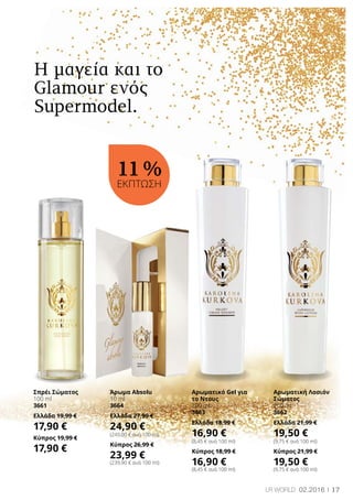 17LR world 02.2016
Η μαγεία και το
Glamour ενός
Supermodel.
Σπρέι Σώματος
100 ml
3661
Ελλάδα 19,99 €
17,90 €
Κύπρος 19,99 €
17,90 €
Άρωμα Absolu
10 ml
3664
Ελλάδα 27,99 €
24,90 €
(249,00 € ανά 100 ml)
Κύπρος 26,99 €
23,99 €
(239,90 € ανά 100 ml)
Αρωματικό Gel για
το Ντους
200 ml
3663
Ελλάδα 18,99 €
16,90 €
(8,45 € ανά 100 ml)
Κύπρος 18,99 €
16,90 €
(8,45 € ανά 100 ml)
Αρωματική Λοσιόν
Σώματος
200 ml
3662
Ελλάδα 21,99 €
19,50 €
(9,75 € ανά 100 ml)
Κύπρος 21,99 €
19,50 €
(9,75 € ανά 100 ml)
11 %
ΕΚΠΤΩΣΗ
 