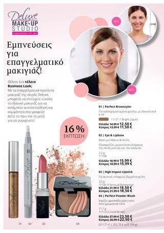 0201 0403
01 | Perfect Browstyler
Για καλοσχηματισμένα φρύδια, με ιδανικό στιλ
6 ml
11121-1 Bright Liquid
Ελλάδα 14,99 € 12,50 €
Κύπρος 13,99 € 11,50 €
02 | Eye  Lipbase
Βάση για Μάτια  Χείλη
Εξασφαλίζει μεγαλύτερη διάρκεια
της σκιάς ματιών και του κραγιόν
2,2 g
11108
Ελλάδα 18,99 € 15,99 €
Κύπρος 18,99 € 15,99 €
03 | High Impact Lipstick
Για φυσικά, ελαφρώς βαμμένα χείλη
3,5 g
11130-4 Sensual Rosewood
Ελλάδα 21,99 € 18,50 €
Κύπρος 21,99 € 18,50 €
04 | Perfect Powder Blush
Χαρίζει φρεσκάδα χάρη στον
ήπιο χρωματικό τόνο
11,1 g
11113-2 Coral Brown
Ελλάδα 27,99 € 23,50 €
Κύπρος 26,99 € 22,50 €
(211,71 € | 202,70 € ανά 100 g)
Θέλετε ένα τέλειο
Business Look;
Με τα επαγγελματικά προϊόντα
μακιγιάζ της σειράς Deluxe,
μπορείτε να επιτύχετε εύκολα
το ιδανικό μακιγιάζ για να
εκπέμπετε αυτοπεποίθηση και
κομψότητα στο γραφείο!
Δείτε το πριν και το μετά
για να συγκρίνετε!
Εμπνεύσεις
για
επαγγελματικό
μακιγιάζ!
ΜΕΤΑ
ΠΡΙΝ
16 %
ΕΚΠΤΩΣΗ
 