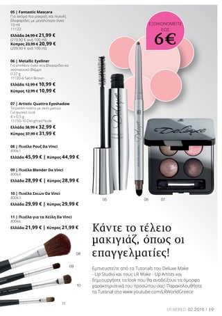 19LR world 02.2016
08
09
10
11
06 0705
05 | Fantastic Mascara
Για ακόμα πιο μακριές και πυκνές
βλεφαρίδες με μεγαλύτερο όγκο
10 ml
11122
Ελλάδα 24,99 € 21,99 €
(219,90 € ανά 100 ml)
Κύπρος 23,99 € 20,99 €
(209,90 € ανά 100 ml)
06 | Metallic Eyeliner
Για επιπλέον όγκο στις βλεφαρίδες και
σαγηνευτικό βλέμμα
0,37 g
11120-6 Satin Brown
Ελλάδα 12,99 € 10,99 €
Κύπρος 12,99 € 10,99 €
07 | Artistic Quattro Eyeshadow
Τετραπλή παλέτα με σκιές ματιών
Για φυσικό look
4 x 0,5 g
11150-10 Delighted Nude
Ελλάδα 38,99 € 32,99 €
Κύπρος 37,99 € 31,99 €
08 | Πινέλο Ρουζ Da Vinci
40061
Ελλάδα 45,99 € | Κύπρος 44,99 €
09 | Πινέλο Blender Da Vinci
40064
Ελλάδα 28,99 € | Κύπρος 28,99 €
10 | Πινέλο Σκιών Da Vinci
40063
Ελλάδα 29,99 € | Κύπρος 29,99 €
11 | Πινέλο για τα Χείλη Da Vinci
40066
Ελλάδα 21,99 € | Κύπρος 21,99 €
Κάντε το τέλειο
μακιγιάζ, όπως οι
επαγγελματίες!
Εμπνευστείτε από τα Tutorials του Deluxe Make
- Up Studio και τους LR Make - Up Artists και
δημιουργήστε τα look που θα αναδείξουν τα όμορφα
χαρακτηριστικά του προσώπου σας! Παρακολουθήστε
τα Tutorial στο www.youtube.com/LRWorldGreece
ΕΞΟΙΚΟΝΟΜΕΙΤΕ
ΕΩΣ
6€
 