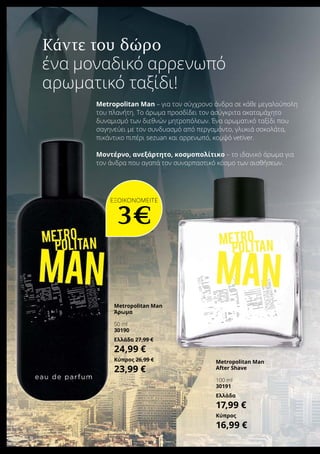 Κάντε του δώρο
ένα μοναδικό αρρενωπό
αρωματικό ταξίδι!
Metropolitan Man – για τον σύγχρονο άνδρα σε κάθε μεγαλούπολη
του πλανήτη. Το άρωμα προσδίδει τον ασύγκριτα ακαταμάχητο
δυναμισμό των διεθνών μητροπόλεων. Ένα αρωματικό ταξίδι που
σαγηνεύει με τον συνδυασμό από περγαμόντο, γλυκιά σοκολάτα,
πικάντικο πιπέρι sezuan και αρρενωπό, κομψό vetiver.
Μοντέρνο, ανεξάρτητο, κοσμοπολίτικο – το ιδανικό άρωμα για
τον άνδρα που αγαπά τον συναρπαστικό κόσμο των αισθήσεων.
ΕΞΟΙΚΟΝΟΜΕΙΤΕ
3€
Metropolitan Man
Άρωμα	
50 ml
30190
Ελλάδα 27,99 €
24,99 €
Κύπρος 26,99 €
23,99 €
Metropolitan Man
After Shave	
100 ml
30191
Ελλάδα
17,99 €
Κύπρος
16,99 €
 