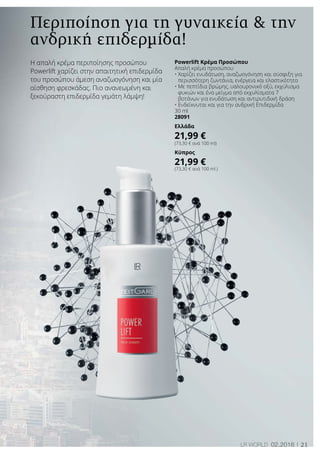 21LR world 02.2016
Περιποίηση για τη γυναικεία  την
ανδρική επιδερμίδα!
Η απαλή κρέμα περιποίησης προσώπου
Powerlift χαρίζει στην απαιτητική επιδερμίδα
του προσώπου άμεση αναζωογόνηση και μία
αίσθηση φρεσκάδας. Πιο ανανεωμένη και
ξεκούραστη επιδερμίδα γεμάτη λάμψη!
Powerlift Κρέμα Προσώπου
Απαλή κρέμα προσώπου
• Χαρίζει ενυδάτωση, αναζωογόνηση και σύσφιξη για
περισσότερη ζωντάνια, ενέργεια και ελαστικότητα
• Με πεπτίδια βρώμης, υαλουρονικό οξύ, εκχύλισμα
φυκιών και ένα μείγμα από εκχυλίσματα 7
βοτάνων για ενυδάτωση και αντιρυτιδική δράση
• Ενδείκνυται και για την ανδρική Επιδερμίδα
30 ml
28091
Ελλάδα
21,99 €
(73,30 € ανά 100 ml)
Κύπρος
21,99 €
(73,30 € ανά 100 ml )
 